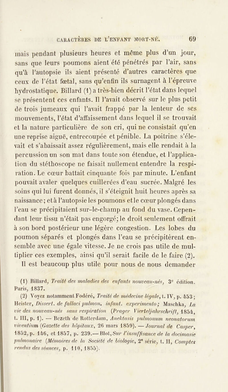 mais pendant plusieurs heures et meme plus d’un jour, sans que leurs poumons aient été pénétrés par l’air, sans qu’à l’autopsie ils aient présenté d’autres caractères que ceux de l’état fœtal, sans qu’enfln ils surnagent à l’épreuve hydrostatique. Billard (1) a très-bien décrit l’état dans lequel se présentent ces enfants. Il l’avait observé sur le plus petit de trois jumeaux qui l’avait frappé par la lenteur de ses mouvements, l’état d’affaissement dans lequel il se trouvait et la nature particulière de son cri, qui ne consistait qu’en une reprise aiguë, entrecoupée et pénible. La poitrine s’éle- vait et s’abaissait assez régulièrement, mais elle rendait à la percussion un son mat dans toute son étendue, et l’applica- tion du stéthoscope ne faisait nullement entendre la respi- ration. Le cœur battait cinquante fois par minute. L’enfant pouvait avaler quelques cuillerées d’eau sucrée. Malgré les soins qui lui furent donnés, il s’éteignit huit heures après sa naissance; et à l’autopsie les poumons et le cœur plongés dans l’eau se précipitaient sur-le-champ au fond du vase. Cepen- dant leur tissu n’était pas engorgé; le droit seulement offrait à son bord postérieur une légère congestion. Les lobes du poumon séparés et plongés dans l’eau se précipitèrent en- semble avec une égale vitesse. Je ne crois pas utile de mul- tiplier ces exemples, ainsi qu’il serait facile de le faire (2). Il est beaucoup plus utile pour nous de nous demander (1) Billard, Traité des maladies des enfants nouveau-nés, 3e édition. Paris, 1837. (2) Voyez notamment Fodéré, Traité de médecine légale, t. IV, p. 453 ; Heister, Dissert, de fallacipulmon. infant, experimento; Maschka, La vie des nouveau-nés sans respiration (Prager Vierteljahrschrift, 1854, t. III, p. 1). — Bezeth de Rotterdam, Anektasis pulmonum neonatorum viventium (<Gazette des hôpitaux, 25 mars 1859). —Journal de Casper, 1852, p. 146, et 1857, p. 239.—Blot, Sur T insuffisance de la docimasie pulmonaire {Mémoires de la Société de biologie, 2e série, t. Il, Comptes rendus des séances, p. 110,1855).