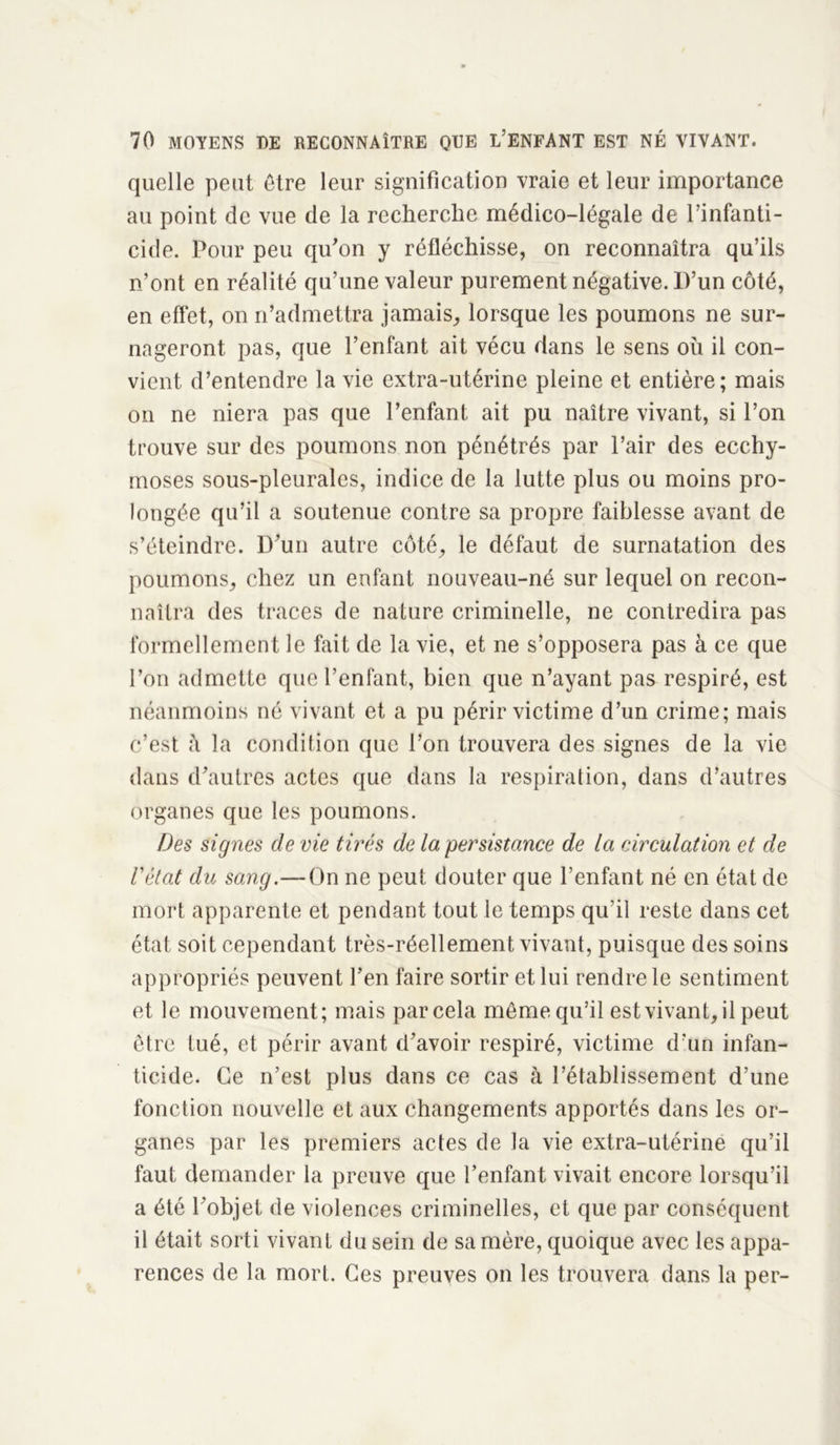 quelle peut être leur signification vraie et leur importance au point de vue de la recherche médico-légale de l’infanti- cide. Pour peu qu'on y réfléchisse, on reconnaîtra qu’ils n’ont en réalité qu’une valeur purement négative. D’un côté, en effet, on n’admettra jamais, lorsque les poumons ne sur- nageront pas, que l’enfant ait vécu dans le sens où il con- vient d’entendre la vie extra-utérine pleine et entière; mais on ne niera pas que l’enfant ait pu naître vivant, si l’on trouve sur des poumons non pénétrés par l’air des ecchy- moses sous-pleurales, indice de la lutte plus ou moins pro- longée qu’il a soutenue contre sa propre faiblesse avant de s’éteindre. D’un autre côté, le défaut de surnatation des poumons, chez un enfant nouveau-né sur lequel on recon- naîtra des traces de nature criminelle, ne contredira pas formellement le fait de la vie, et ne s’opposera pas à ce que l’on admette que l’enfant, bien que n’ayant pas respiré, est néanmoins né vivant et a pu périr victime d’un crime; mais c’est à la condition que l’on trouvera des signes de la vie dans d’autres actes que dans la respiration, dans d’autres organes que les poumons. Des signes cle vie tirés de la persistance de la circulation et de l'état du sang.— On ne peut douter que l’enfant né en état de mort apparente et pendant tout le temps qu’il reste dans cet état soit cependant très-réellement vivant, puisque des soins appropriés peuvent l’en faire sortir et lui rendre le sentiment et le mouvement; mais par cela même qu’il est vivant, il peut être tué, et périr avant d’avoir respiré, victime d’un infan- ticide. Ce n’est plus dans ce cas à l’établissement d’une fonction nouvelle et aux changements apportés dans les or- ganes par les premiers actes de la vie extra-utérine qu’il faut demander la preuve que l’enfant vivait encore lorsqu’il a été l’objet de violences criminelles, et que par conséquent il était sorti vivant du sein de sa mère, quoique avec les appa- rences de la mort. Ces preuves on les trouvera dans la per-