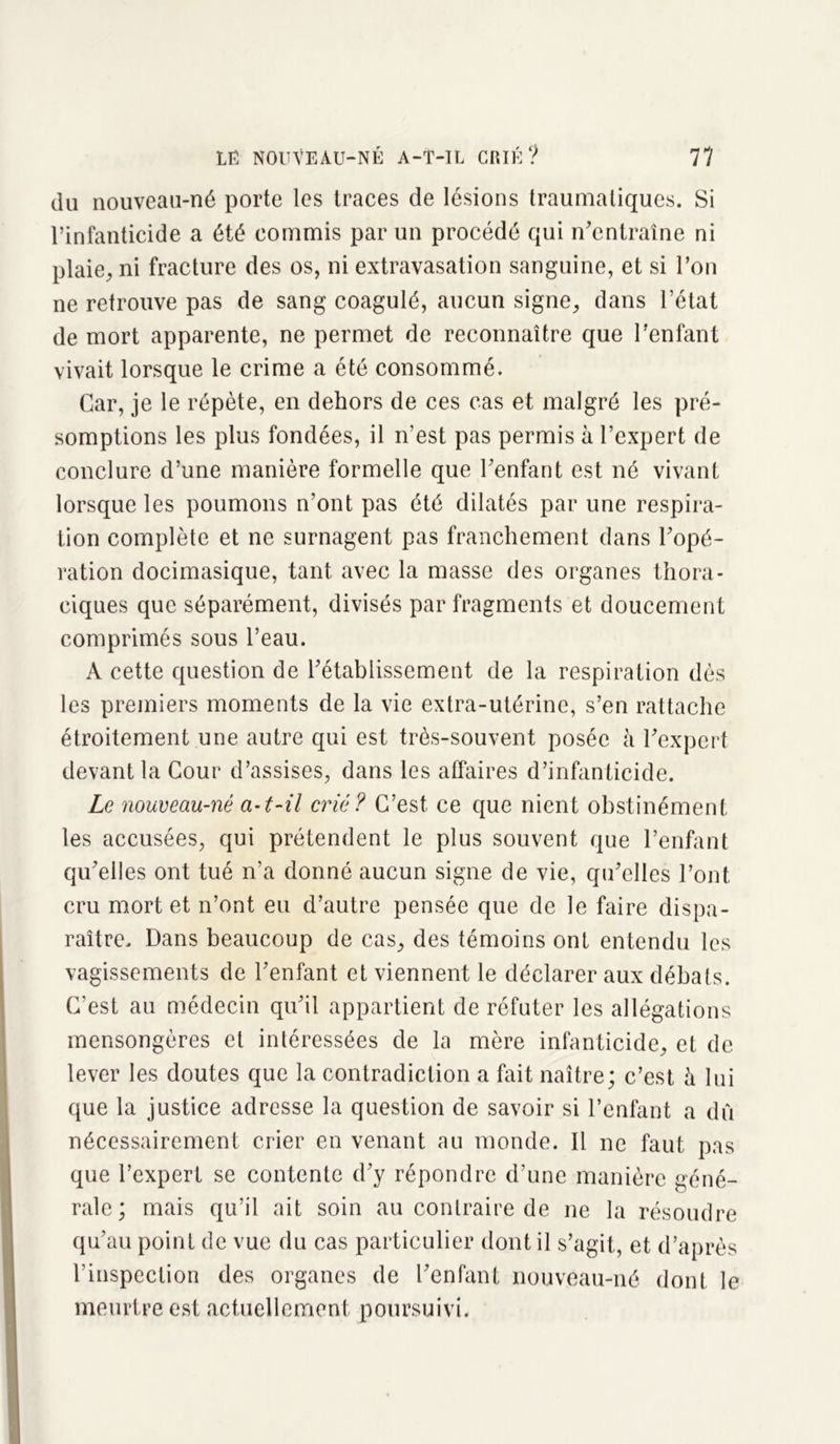 du nouveau-né porte les traces de lésions traumatiques. Si l’infanticide a été commis par un procédé qui n’entraîne ni plaie, ni fracture des os, ni extravasation sanguine, et si l’on ne retrouve pas de sang coagulé, aucun signe, dans l’état de mort apparente, ne permet de reconnaître que l’enfant vivait lorsque le crime a été consommé. Car, je le répète, en dehors de ces cas et malgré les pré- somptions les plus fondées, il n’est pas permis à l’expert de conclure d’une manière formelle que l’enfant est né vivant lorsque les poumons n’ont pas été dilatés par une respira- tion complète et ne surnagent pas franchement dans l’opé- ration docimasique, tant avec la masse des organes thora- ciques que séparément, divisés par fragments et doucement comprimés sous l’eau. A cette question de l’établissement de la respiration dès les premiers moments de la vie extra-utérine, s’en rattache étroitement une autre qui est très-souvent posée h l’expert devant la Cour d’assises, dans les affaires d’infanticide. Le nouveau-né a-t-il crié? C’est, ce que nient obstinément les accusées, qui prétendent le plus souvent que l’enfant qu’elles ont tué n’a donné aucun signe de vie, qu’elles l’ont cru mort et n’ont eu d’autre pensée que de le faire dispa- raître. Dans beaucoup de cas, des témoins ont entendu les vagissements de l’enfant et viennent le déclarer aux débats. C’est au médecin qu’il appartient de réfuter les allégations mensongères et intéressées de la mère infanticide, et de lever les doutes que la contradiction a fait naître; c’est à lui que la justice adresse la question de savoir si l’enfant a dû nécessairement crier en venant au monde. Il ne faut pas que l’expert se contente d’y répondre d’une manière géné- rale ; mais qu’il ait soin au contraire de ne la résoudre qu’au point de vue du cas particulier dont il s’agit, et d’après l’inspection des organes de l’enfant nouveau-né dont le meurtre est actuellement poursuivi.