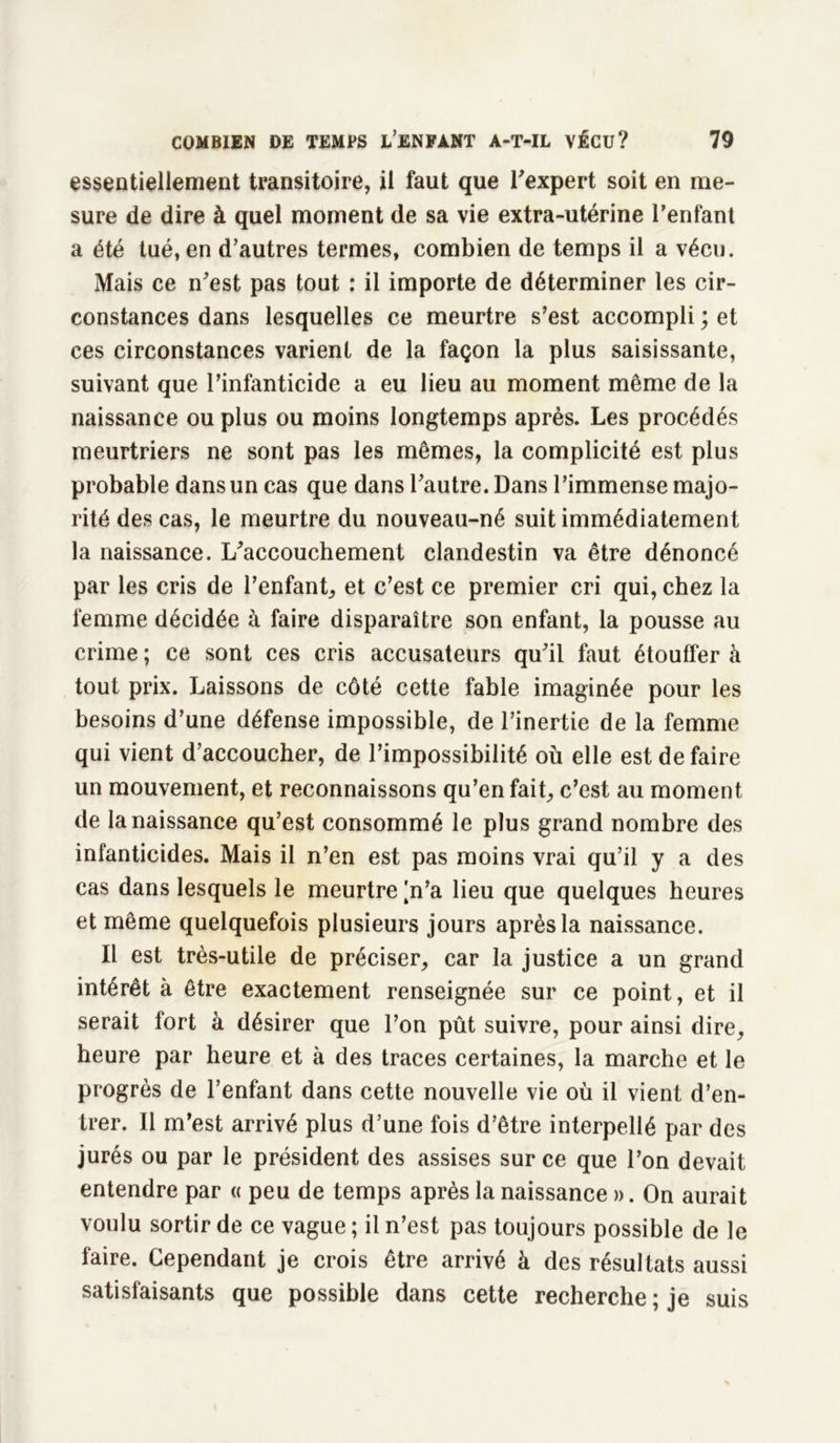 essentiellement transitoire, il faut que l'expert soit en me- sure de dire à quel moment de sa vie extra-utérine l’enfant a été tué, en d’autres termes, combien de temps il a vécu. Mais ce n'est pas tout : il importe de déterminer les cir- constances dans lesquelles ce meurtre s’est accompli ; et ces circonstances varient de la façon la plus saisissante, suivant que l’infanticide a eu lieu au moment même de la naissance ou plus ou moins longtemps après. Les procédés meurtriers ne sont pas les mêmes, la complicité est plus probable dans un cas que dans l'autre. Dans l’immense majo- rité des cas, le meurtre du nouveau-né suit immédiatement la naissance. L'accouchement clandestin va être dénoncé par les cris de l’enfant, et c’est ce premier cri qui, chez la femme décidée à faire disparaître son enfant, la pousse au crime ; ce sont ces cris accusateurs qu'il faut étouffer à tout prix. Laissons de côté cette fable imaginée pour les besoins d’une défense impossible, de l’inertie de la femme qui vient d’accoucher, de l’impossibilité où elle est défaire un mouvement, et reconnaissons qu’en fait, c’est au moment de la naissance qu’est consommé le plus grand nombre des infanticides. Mais il n’en est pas moins vrai qu’il y a des cas dans lesquels le meurtre |n’a lieu que quelques heures et même quelquefois plusieurs jours après la naissance. Il est très-utile de préciser, car la justice a un grand intérêt à être exactement renseignée sur ce point, et il serait fort à désirer que l’on pût suivre, pour ainsi dire, heure par heure et à des traces certaines, la marche et le progrès de l’enfant dans cette nouvelle vie où il vient d’en- trer. Il m’est arrivé plus d’une fois d’être interpellé par des jurés ou par le président des assises sur ce que l’on devait entendre par « peu de temps après la naissance ». On aurait voulu sortir de ce vague; il n’est pas toujours possible de le faire. Cependant je crois être arrivé à des résultats aussi satisfaisants que possible dans cette recherche ; je suis