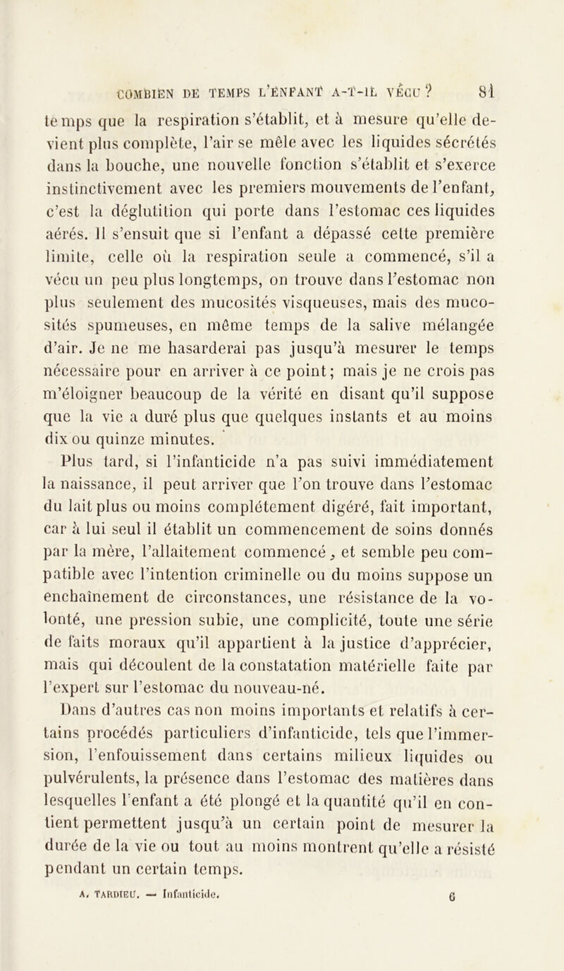 temps que la respiration s’établit, et à mesure qu’elle de- vient plus complète, l’air se mêle avec les liquides sécrétés dans la bouche, une nouvelle fonction s’établit et s’exerce instinctivement avec les premiers mouvements de l'enfant, c’est la déglutition qui porte dans l’estomac ces liquides aérés. Il s’ensuit que si l’enfant a dépassé cette première limite, celle où la respiration seule a commencé, s’il a vécu un peu plus longtemps, on trouve dans l'estomac non plus seulement des mucosités visqueuses, mais des muco- sités spumeuses, en même temps de la salive mélangée d’air. Je ne me hasarderai pas jusqu’à mesurer le temps nécessaire pour en arriver à ce point; mais je ne crois pas m’éloigner beaucoup de la vérité en disant qu’il suppose que la vie a duré plus que quelques instants et au moins dix ou quinze minutes. Plus tard, si l’infanticide n’a pas suivi immédiatement la naissance, il peut arriver que l’on trouve dans l’estomac du lait plus ou moins complètement digéré, fait important, car à lui seul il établit un commencement de soins donnés par la mère, l’allaitement commencé , et semble peu com- patible avec l'intention criminelle ou du moins suppose un enchaînement de circonstances, une résistance de la vo- lonté, une pression subie, une complicité, toute une série défaits moraux qu’il appartient à la justice d’apprécier, mais qui découlent de la constatation matérielle faite par l’expert sur l’estomac du nouveau-né. Dans d’autres cas non moins importants et relatifs à cer- tains procédés particuliers d’infanticide, tels que l’immer- sion, l’enfouissement dans certains milieux liquides ou pulvérulents, la présence dans l’estomac des matières dans lesquelles l’enfant a été plongé et la quantité qu’il en con- tient permettent jusqu’à un certain point de mesurer la durée de la vie ou tout au moins montrent qu’elle a résisté pendant un certain temps. A, TARDTEtf. — Infanticide. G