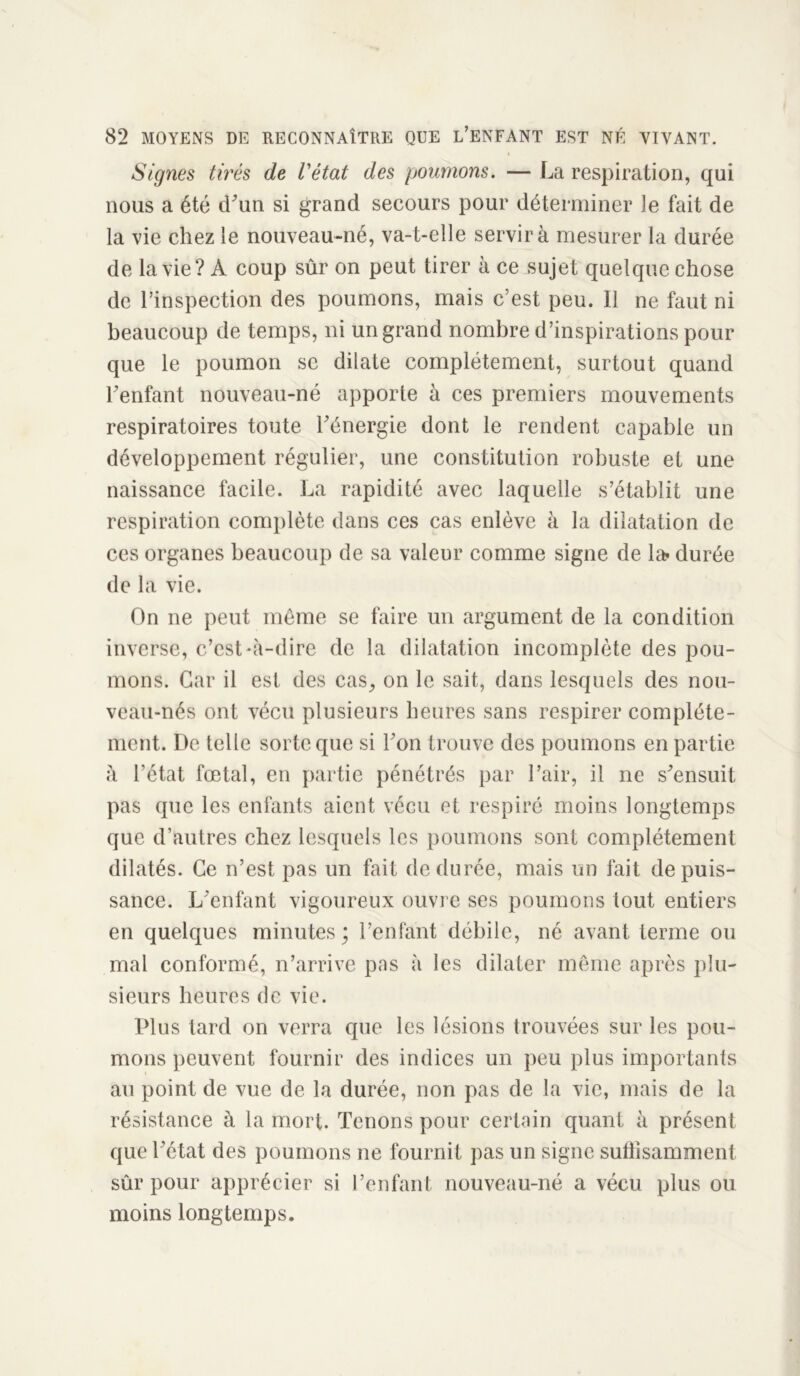 i Signes tirés de l'état des poumons. — La respiration, qui nous a été (Lun si grand secours pour déterminer le fait de la vie chez le nouveau-né, va-t-elle servira mesurer la durée de la vie? A coup sûr on peut tirer à ce sujet quelque chose de l’inspection des poumons, mais c’est peu. Il ne faut ni beaucoup de temps, ni un grand nombre d’inspirations pour que le poumon se dilate complètement, surtout quand l’enfant nouveau-né apporte à ces premiers mouvements respiratoires toute l’énergie dont le rendent capable un développement régulier, une constitution robuste et une naissance facile. La rapidité avec laquelle s’établit une respiration complète dans ces cas enlève à la dilatation de ces organes beaucoup de sa valeur comme signe de la» durée de la vie. On ne peut même se faire un argument de la condition inverse, c’est-à-dire de la dilatation incomplète des pou- mons. Car il est des cas,, on le sait, dans lesquels des nou- veau-nés ont vécu plusieurs heures sans respirer complète- ment. De telle sorte que si l’on trouve des poumons en partie à l’état fœtal, en partie pénétrés par l’air, il ne s’ensuit pas que les enfants aient vécu et respiré moins longtemps que d’autres chez lesquels les poumons sont complètement dilatés. Ce n’est pas un fait de durée, mais un fait de puis- sance. L’enfant vigoureux ouvre ses poumons tout entiers en quelques minutes ; l’enfant débile, né avant terme ou mal conformé, n’arrive pas à les dilater même après plu- sieurs heures de vie. Plus tard on verra que les lésions trouvées sur les pou- mons peuvent fournir des indices un peu plus importants au point de vue de la durée, non pas de la vie, mais de la résistance à la mort. Tenons pour certain quant à présent que l’état des poumons ne fournit pas un signe suffisamment sûr pour apprécier si l’enfant nouveau-né a vécu plus ou moins longtemps.