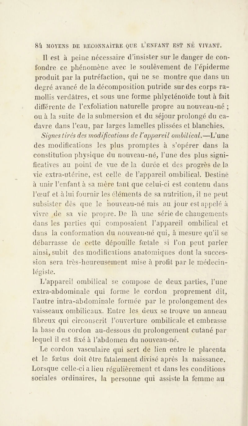 Il est à peine nécessaire d'insister sur le danger de con- fondre ce phénomène avec le soulèvement de l’épiderme produit par la putréfaction, qui ne se montre que dans un degré avancé de la décomposition putride sur des corps ra- mollis verdâtres, et sous une forme phlycténoïde tout à fait différente de l’exfoliation naturelle propre au nouveau-né ; ou à la suite de la submersion et du séjour prolongé du ca- davre dans l’eau, par larges lamelles plissées et blanchies. Signes tirés des modifications de Vappareil ombilical.—L’une des modifications les plus promptes à s’opérer dans la constitution physique du nouveau-né, l’une des plus signi- ficatives au point de vue de la durée et des progrès de la vie extra-utérine, est celle de l’appareil ombilical. Destiné à unir l’enfant à sa mère tant que celui-ci est contenu dans l’œuf et à lui fournir les éléments de sa nutrition, il ne peut subsister dès que le nouveau-né mis au jour est appelé à vivre de sa vie propre. De là une série de changements dans les parties qui composaient l’appareil ombilical et dans la conformation du nouveau-né qui, h mesure qu’il se débarrasse de cette dépouille fœtale si l’on peut parler ainsi, subit des modifications anatomiques dont la succes- sion sera très-heureusement mise à profit par le médecin- légiste. L’appareil ombilical se compose de deux parties, l’une extra-abdominale qui forme le cordon proprement dit, l’autre intra-abdominale formée par le prolongement des vaisseaux ombilicaux. Entre les deux se trouve un anneau fibreux qui circonscrit l’ouverture ombilicale et embrasse la base du cordon au-dessous du prolongement cutané par lequel il est fixé à l’abdomen du nouveau-né. Le cordon vasculaire qui sert de lien entre le placenta et le fœtus doit être fatalement divisé après la naissance. Lorsque celle-ci a lieu régulièrement et dans les conditions sociales ordinaires, la personne qui assiste la femme au