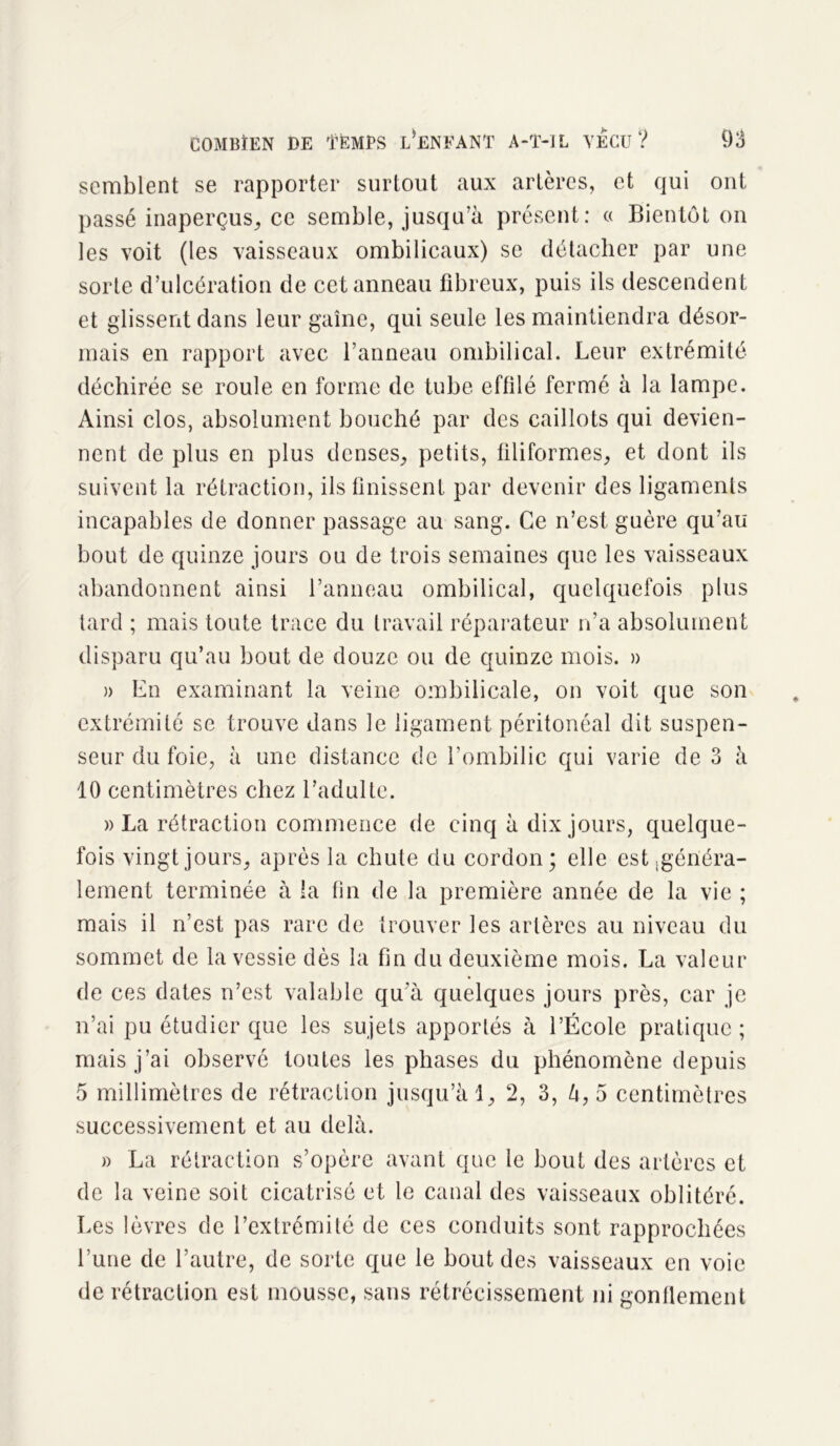 semblent se rapporter surtout aux artères, et qui ont passé inaperçus, ce semble, jusqu’à présent: « Bientôt on les voit (les vaisseaux ombilicaux) se détacher par une sorte d’ulcération de cet anneau fibreux, puis ils descendent et glissent dans leur gaine, qui seule les maintiendra désor- mais en rapport avec l’anneau ombilical. Leur extrémité déchirée se roule en forme de tube effilé fermé à la lampe. Ainsi clos, absolument bouché par des caillots qui devien- nent de plus en plus denses, petits, filiformes, et dont ils suivent la rétraction, ils finissent par devenir des ligaments incapables de donner passage au sang. Ce n’est guère qu’au bout de quinze jours ou de trois semaines que les vaisseaux abandonnent ainsi l’anneau ombilical, quelquefois plus tard ; mais toute trace du travail réparateur n’a absolument disparu qu’au bout de douze ou de quinze mois. » » En examinant la veine ombilicale, on voit que son extrémité se trouve dans le ligament péritonéal dit suspen- seur du foie, à une distance de l’ombilic qui varie de 3 à 10 centimètres chez l’adulte. » La rétraction commence de cinq à dix jours, quelque- fois vingt jours, après la chute du cordon; elle est généra- lement terminée à la fin de la première année de la vie ; mais il n’est pas rare de trouver les artères au niveau du sommet de la vessie dès la fin du deuxième mois. La valeur de ces dates n’est valable qu'à quelques jours près, car je n’ai pu étudier que les sujets apportés à l’École pratique ; mais j’ai observé toutes les phases du phénomène depuis 5 millimètres de rétraction jusqu’à 1, 2, 3, à, 5 centimètres successivement et au delà. » La rétraction s’opère avant que le bout des artères et de la veine soit cicatrisé et le canal des vaisseaux oblitéré. Les lèvres de l’extrémité de ces conduits sont rapprochées l’une de l’autre, de sorte que le bout des vaisseaux en voie de rétraction est mousse, sans rétrécissement ni gonflement