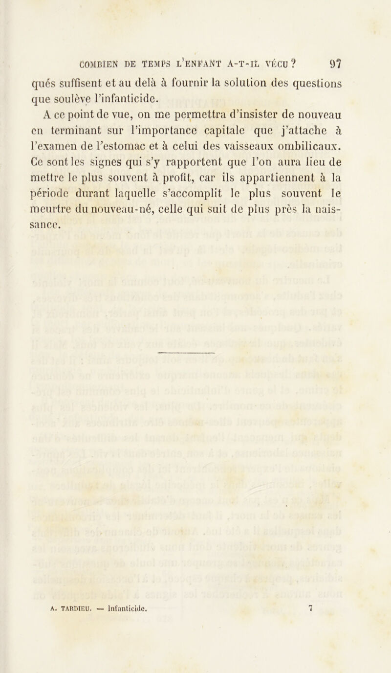 qués suffisent et au delà à fournir la solution des questions que soulève l’infanticide. A ce point de vue, on me permettra d’insister de nouveau en terminant sur l’importance capitale que j’attache à l’examen de l'estomac et à celui des vaisseaux ombilicaux. Ce sont les signes qui s’y rapportent que l’on aura lieu de mettre le plus souvent à profit, car ils appartiennent à la période durant laquelle s’accomplit le plus souvent le meurtre du nouveau-né, celle qui suit de plus près la nais- sance. A. TARDIEU. — Infanticide. i