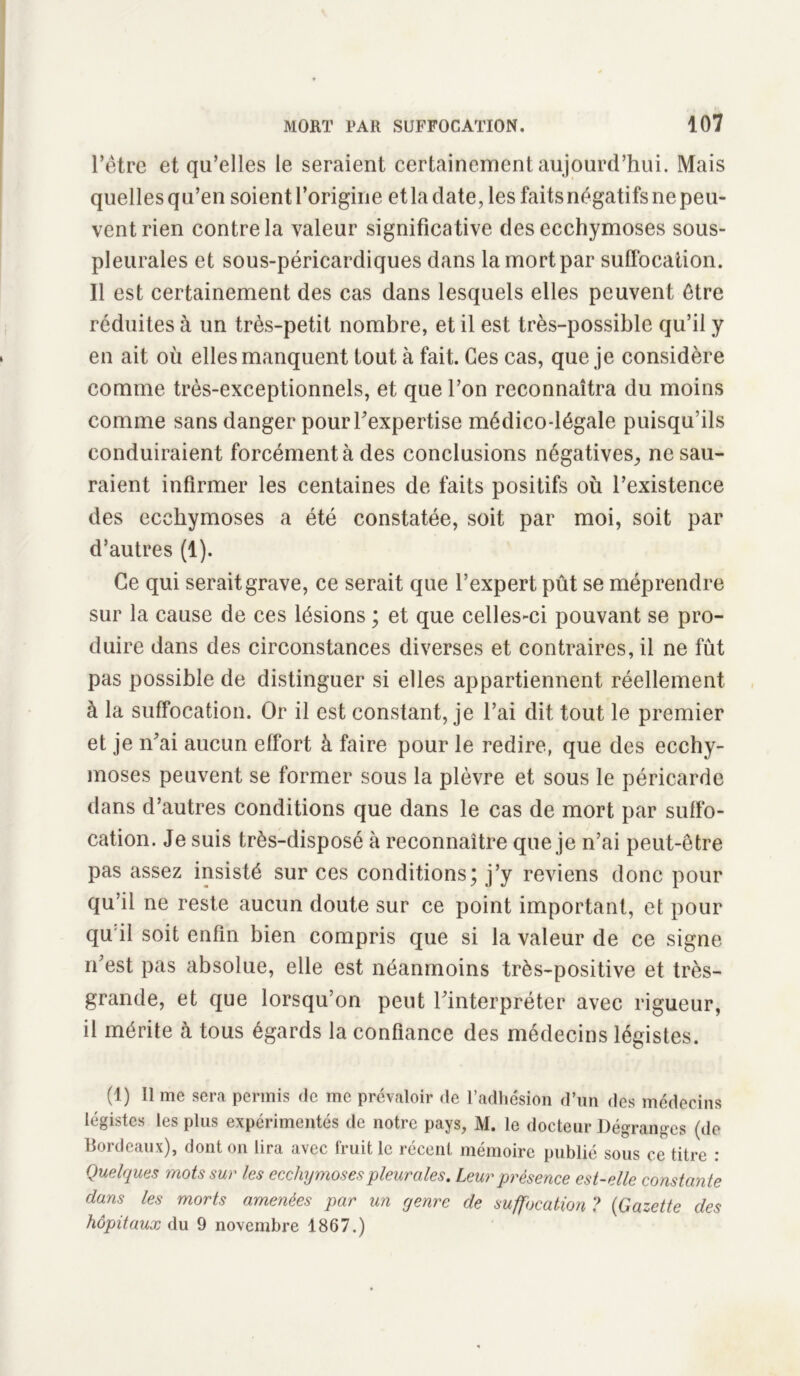 l’être et qu’elles le seraient certainement aujourd’hui. Mais quelles qu’en soient l’origine et la date, les faits négatifs ne peu- vent rien contre la valeur significative des ecchymoses sous- pleurales et sous-péricardiques dans la mort par suffocation. Il est certainement des cas dans lesquels elles peuvent être réduites à un très-petit nombre, et il est très-possible qu’il y en ait où elles manquent tout à fait. Ces cas, que je considère comme très-exceptionnels, et que l’on reconnaîtra du moins comme sans danger pour l’expertise médico-légale puisqu’ils conduiraient forcément à des conclusions négatives, ne sau- raient infirmer les centaines de faits positifs où l’existence des ecchymoses a été constatée, soit par moi, soit par d’autres (1). Ce qui serait grave, ce serait que l’expert pût se méprendre sur la cause de ces lésions ; et que celles-ci pouvant se pro- duire dans des circonstances diverses et contraires, il ne fût pas possible de distinguer si elles appartiennent réellement à la suffocation. Or il est constant, je l’ai dit tout le premier et je n’ai aucun effort à faire pour le redire, que des ecchy- moses peuvent se former sous la plèvre et sous le péricarde dans d’autres conditions que dans le cas de mort par suffo- cation. Je suis très-disposé à reconnaître que je n’ai peut-être pas assez insisté sur ces conditions; j’y reviens donc pour qu’il ne reste aucun doute sur ce point important, et pour qu il soit enfin bien compris que si la valeur de ce signe n’est pas absolue, elle est néanmoins très-positive et très- grande, et que lorsqu’on peut l’interpréter avec rigueur, il mérite à tous égards la confiance des médecins légistes. (1) lime sera permis de me prévaloir de l’adhésion d’un des médecins légistes les plus expérimentés de notre pays, M. le docteur Dégranges (de Bordeaux), dont on lira avec fruit le récent mémoire publié sous ce titre : Quelques mots sur les ecchymoses pleurales. Leur présence est-elle constante dans les morts amenées par un genre de suffocation ? (Gazette des hôpitaux du 9 novembre 1867.)