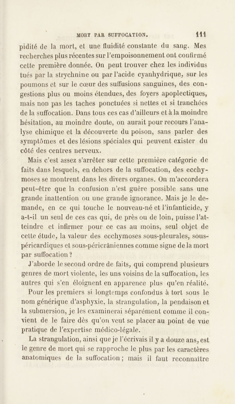 pidité de la mort, et une fluidité constante du sang. Mes recherches plus récentes sur l’empoisonnement ont confirmé cette première donnée. On peut trouver chez les individus tués par la strychnine ou par l’acide cyanhydrique, sur les poumons et sur le cœur des suflusions sanguines, des con- gestions plus ou moins étendues, des foyers apoplectiques, mais non pas les taches ponctuées si nettes et si tranchées de la suffocation. Dans tous ces cas d’ailleurs et à la moindre hésitation, au moindre doute, on aurait pour recours l’ana- lyse chimique et la découverte du poison, sans parler des symptômes et des lésions spéciales qui peuvent exister du côté des centres nerveux. Mais c’est assez s’arrêter sur cette première catégorie de faits dans lesquels, en dehors de la suffocation, des ecchy- moses se montrent dans les divers organes. On m’accordera peut-être que la confusion n’est guère possible sans une grande inattention ou une grande ignorance. Mais je le de- mande, en ce qui touche le nouveau-né et l’infanticide, y a-t-il un seul de ces cas qui, de près ou de loin, puisse l’at- teindre et infirmer pour ce cas au moins, seul objet de cette étude, la valeur des ecchymoses sous-pleurales, sous- péricardiques et sous-péricrâniennes comme signe de la mort par suffocation ? J’aborde le second ordre de faits, qui comprend plusieurs genres de mort violente, les uns voisins de la suffocation, les autres qui s’en éloignent en apparence plus qu’en réalité. Pour les premiers si longtemps confondus à tort sous le nom générique d’asphyxie, la strangulation, la pendaison et la submersion, je les examinerai séparément comme il con- vient de le faire dès qu’on veut se placer au point de vue pratique de l’expertise médico-légale. La strangulation, ainsi que je l’écrivais il y a douze ans, est le genre de mort qui se rapproche le plus par les caractères anatomiques de la suffocation ; mais il faut reconnaître