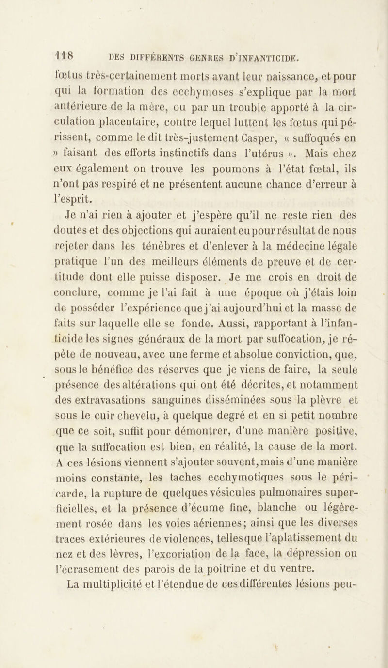 lœtus très-certainement morts avant leur naissance, et pour qui la formation des ecchymoses s'explique par la mort antérieure de la mère, ou par un trouble apporté à la cir- culation placentaire, contre lequel luttent les fœtus qui pé- rissent, comme le dit très-justement Caspcr, « suffoqués en » faisant des efforts instinctifs dans l’utérus ». Mais chez eux également on trouve les poumons à l’état fœtal, ils n’ont pas respiré et ne présentent aucune chance d’erreur à l'esprit. Je n’ai rien à ajouter et j’espère qu’il ne reste rien des doutes et des objections qui auraient eu pour résultat de nous rejeter dans les ténèbres et d’enlever à la médecine légale pratique l’un des meilleurs éléments de preuve et de cer- titude dont elle puisse disposer. Je me crois en droit de conclure, comme je l’ai fait à une époque où j’étais loin de posséder l'expérience que j’ai aujourd'hui et la masse de faits sur laquelle elle se fonde. Aussi, rapportant à l’infan- ticide les signes généraux de la mort par suffocation, je ré- pète de nouveau, avec une ferme et absolue conviction, que, sous le bénéfice des réserves que je viens de faire, la seule présence des altérations qui ont été décrites, et notamment des extravasations sanguines disséminées sous la plèvre et sous le cuir chevelu, à quelque degré et en si petit nombre que ce soit, suffit pour démontrer, d’une manière positive, que la suffocation est bien, en réalité, la cause de la mort. A ces lésions viennent s’ajouter souvent,mais d’une manière moins constante, les taches ecchymotiques sous le péri- carde, la rupture de quelques vésicules pulmonaires super- ficielles, et la présence d’écume fine, blanche ou légère- ment rosée dans les voies aériennes; ainsi que les diverses traces extérieures de violences, telles que l'aplatissement du nez et des lèvres, l’excoriation de la face, la dépression ou l’écrasement des parois de la poitrine et du ventre. La multiplicité et l’étendue de ces différentes lésions peu-