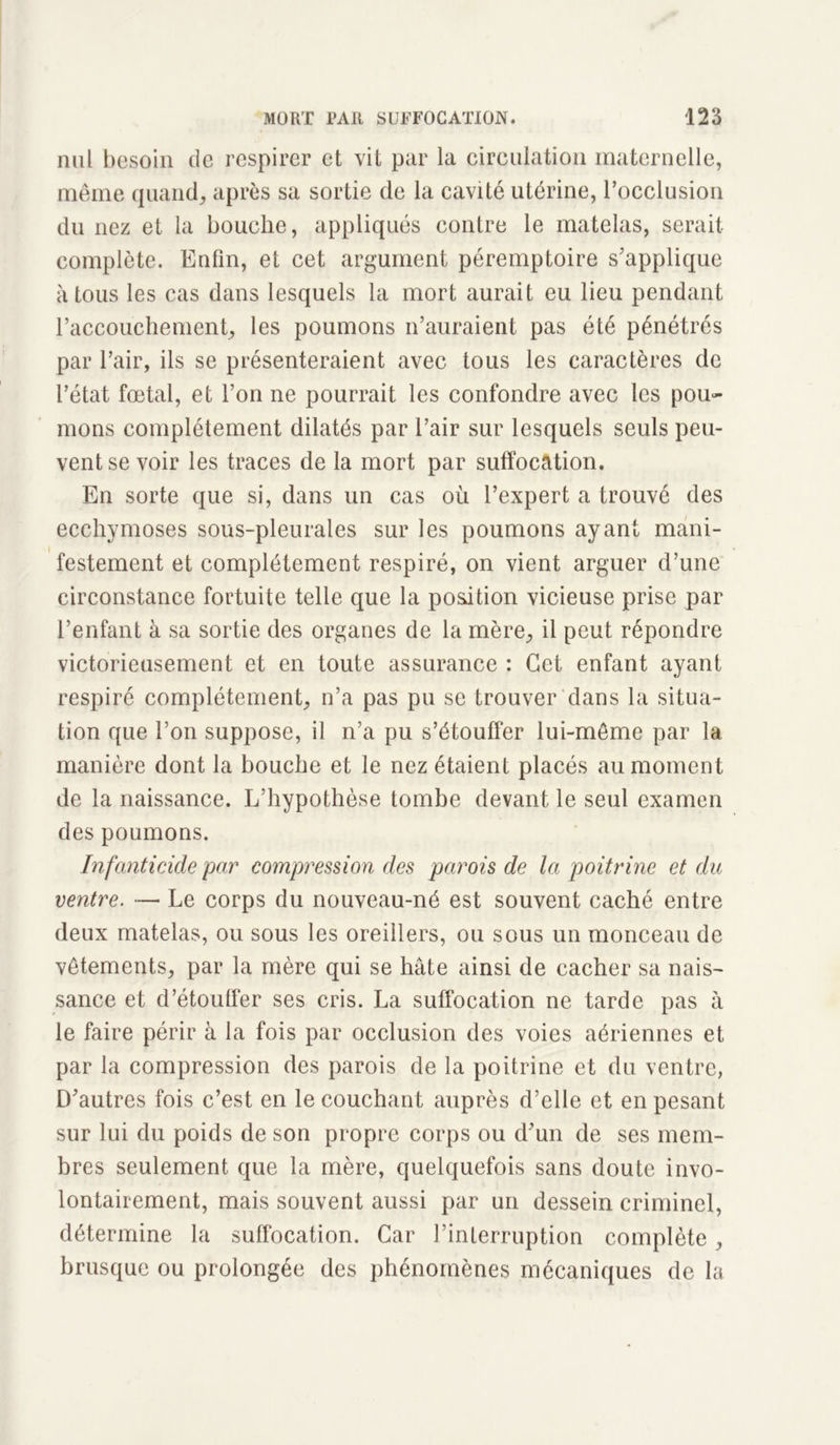 nul besoin de respirer et vil par la circulation maternelle, même quand, après sa sortie de la cavité utérine, l’occlusion du nez et la bouche, appliqués contre le matelas, serait complète. Enfin, et cet argument péremptoire s'applique à tous les cas dans lesquels la mort aurait eu lieu pendant l’accouchement, les poumons n’auraient pas été pénétrés par l’air, ils se présenteraient avec tous les caractères de l’état fœtal, et l’on ne pourrait les confondre avec les pou- mons complètement dilatés par l’air sur lesquels seuls peu- vent se voir les traces de la mort par suffocation. En sorte que si, dans un cas où l’expert a trouvé des ecchymoses sous-pleurales sur les poumons ayant mani- festement et complètement respiré, on vient arguer d’une circonstance fortuite telle que la position vicieuse prise par l’enfant à sa sortie des organes de la mère, il peut répondre victorieusement et en toute assurance : Cet enfant ayant respiré complètement, n’a pas pu se trouver dans la situa- tion que l’on suppose, il n’a pu s’étouffer lui-même par la manière dont la bouche et le nez étaient placés au moment de la naissance. L’hypothèse tombe devant le seul examen des poumons. Infanticide par compression des parois de la poitrine et du ventre. — Le corps du nouveau-né est souvent caché entre deux matelas, ou sous les oreillers, ou sous un monceau de vêtements, par la mère qui se hâte ainsi de cacher sa nais- sance et d’étouffer ses cris. La suffocation ne tarde pas à le faire périr à la fois par occlusion des voies aériennes et par la compression des parois de la poitrine et du ventre, D'autres fois c’est en le couchant auprès d’elle et en pesant sur lui du poids de son propre corps ou d'un de ses mem- bres seulement que la mère, quelquefois sans doute invo- lontairement, mais souvent aussi par un dessein criminel, détermine la suffocation. Car l’interruption complète, brusque ou prolongée des phénomènes mécaniques de la