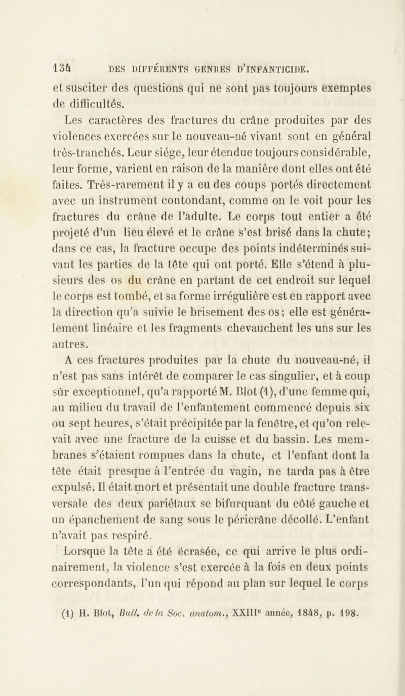 et susciter des questions qui ne sont pas toujours exemptes de difficultés. Les caractères des fractures du crâne produites par des violences exercées sur le nouveau-né vivant sont en général très-tranchés. Leur siège, leur étendue toujours considérable, leur forme, varient en raison de la manière dont elles ont été faites. Très-rarement il y a eu des coups portés directement avec un instrument contondant, comme on le voit pour les fractures du crâne de l’adulte. Le corps tout entier a été projeté d’un lieu élevé et le crâne s’est brisé dans la chute; dans ce cas, la fracture occupe des points indéterminés sui- vant les parties de la tête qui ont porté. Elle s’étend à plu- sieurs des os du crâne en partant de cet endroit sur lequel le corps est tombé, et sa forme irrégulière est en rapport avec la direction qu’a suivie le brisement des os ; elle est généra- lement linéaire et les fragments chevauchent les uns sur les autres. A ces fractures produites par la chute du nouveau-né, il n’est pas sans intérêt de comparer le cas singulier, et à coup sûr exceptionnel, qu’a rapporté M. Blot (1), d’une femme qui, au milieu du travail de l’enfantement commencé depuis six ou sept heures, s’était précipitée par la fenêtre, et qu’on rele- vait avec une fracture de la cuisse et du bassin. Les mem- branes s’étaient rompues dans la chute, et l’enfant dont la tête était presque à l’entrée du vagin, ne tarda pas à être expulsé. Il était mort et présentait une double fracture trans- versale des deux pariétaux se bifurquant du côté gauche et un épanchement de sang sous le péricrâne décollé. L’enfant, n’avait pas respiré. Lorsque la tête a été écrasée, ce qui arrive le plus ordi- nairement, la violence s’est exercée à la fois en deux points correspondants, l’un qui répond au plan sur lequel le corps (1) H. Blot, Bull, delà Soc, anatom., XXIIIe année, 18/18, p. 198.