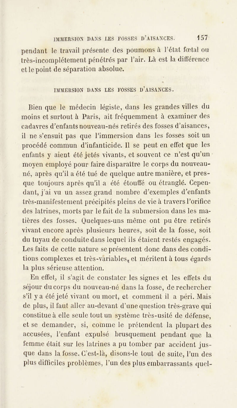 pendant le travail présente des poumons à l’état foetal ou très-incomplétement pénétrés par l’air. Là est la différence et le point de séparation absolue. IMMERSION DANS LES FOSSES D’AISANCES. Bien que le médecin légiste, dans les grandes villes du moins et surtout à Paris, ait fréquemment à examiner des cadavres d'enfants nouveau-nés retirés des fosses d’aisances, il ne s’ensuit pas que Pimmersion dans les fosses soit un procédé commun d’infanticide. Il se peut en effet que les enfants y aient été jetés vivants, et souvent ce n’est qu’un moyen employé pour faire disparaître le corps du nouveau- né, après qu’il a été tué de quelque autre manière, et pres- que toujours après qu’il a été étouffé ou étranglé. Cepen- dant, j’ai vu un assez grand nombre d’exemples d’enfants très-manifestement précipités pleins de vie à travers l’orifice des latrines, morts par le fait de la submersion dans les ma- tières des fosses. Quelques-uns même ont pu être retirés vivant encore après plusieurs heures, soit de la fosse, soit du tuyau de conduite dans lequel ils étaient restés engagés. Les faits de cette nature se présentent donc dans des condi- tions complexes et très-variables, et méritent à tous égards la plus sérieuse attention. En effet, il s’agit de constater les signes et les effets du séjour du corps du nouveau-né dans la fosse, de rechercher s’il y a été jeté vivant ou mort, et comment il a péri. Mais de plus, il faut aller au-devant d’une question très-grave qui constitue à elle seule tout un système très-usité de défense, et se demander, si, comme le prétendent la plupart des accusées, l’enfant expulsé brusquement pendant que la femme était sur les latrines a pu tomber par accident jus- que dans la fosse. C’est-là, disons-le tout de suite, l’un des plus difficiles problèmes, l’un des plus embarrassants quel-