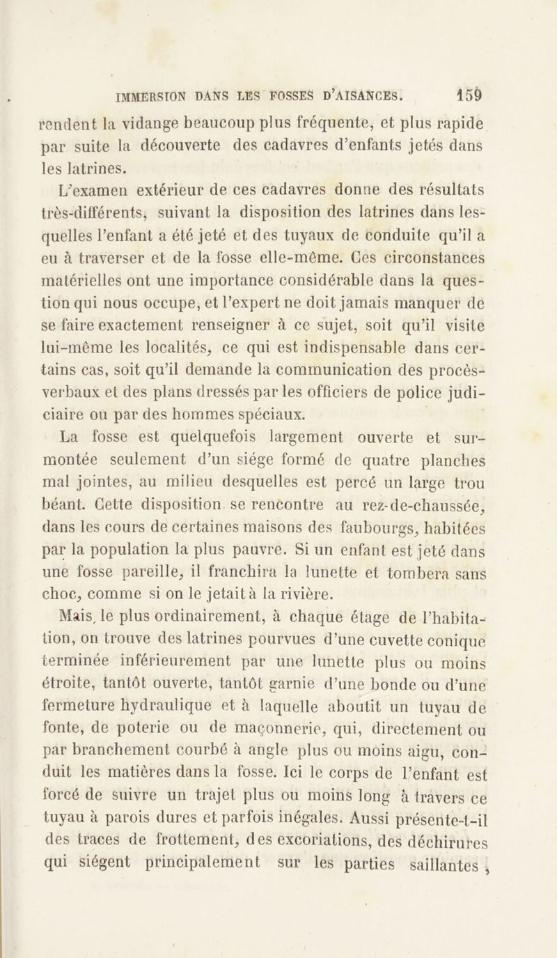 rendent la vidange beaucoup plus fréquente, et plus rapide par suite la découverte des cadavres d’enfants jetés dans les latrines. L'examen extérieur de ces cadavres donne des résultats très-différents, suivant la disposition des latrines dans les- quelles l’enfant a été jeté et des tuyaux de conduite qu’il a eu à traverser et de la fosse elle-même. Ces circonstances matérielles ont une importance considérable dans la ques- tion qui nous occupe, et l’expert ne doit jamais manquer de se faire exactement renseigner à ce sujet, soit qu’il visite lui-même les localités, ce qui est indispensable dans cer- tains cas, soit qu’il demande la communication des procès- verbaux et des plans dressés par les officiers de police judi- ciaire ou par des hommes spéciaux. La fosse est quelquefois largement ouverte et sur- montée seulement d’un siège formé de quatre planches mal jointes, au milieu desquelles est percé un large trou béant. Cette disposition se rencontre au rez-de-chaussée, dans les cours de certaines maisons des faubourgs, habitées par la population la plus pauvre. Si un enfant est jeté dans une fosse pareille, il franchira la lunette et tombera sans choc, comme si on le jetait à la rivière. Mais, le plus ordinairement, à chaque étage de l’habita- tion, on trouve des latrines pourvues d’une cuvette conique terminée inférieurement par une lunette plus ou moins étroite, tantôt ouverte, tantôt garnie d’une bonde ou d’une fermeture hydraulique et à laquelle aboutit un tuyau de fonte, de poterie ou de maçonnerie, qui, directement ou par branchement courbé à angle plus ou moins aigu, con- duit les matières dans la fosse. Ici le corps de l’enfant est forcé de suivre un trajet plus ou moins long à travers ce tuyau à parois dures et parfois inégales. Aussi présente-t-il des traces de frottement, des excoriations, des déchirures qui siègent principalement sur les parties saillantes ,