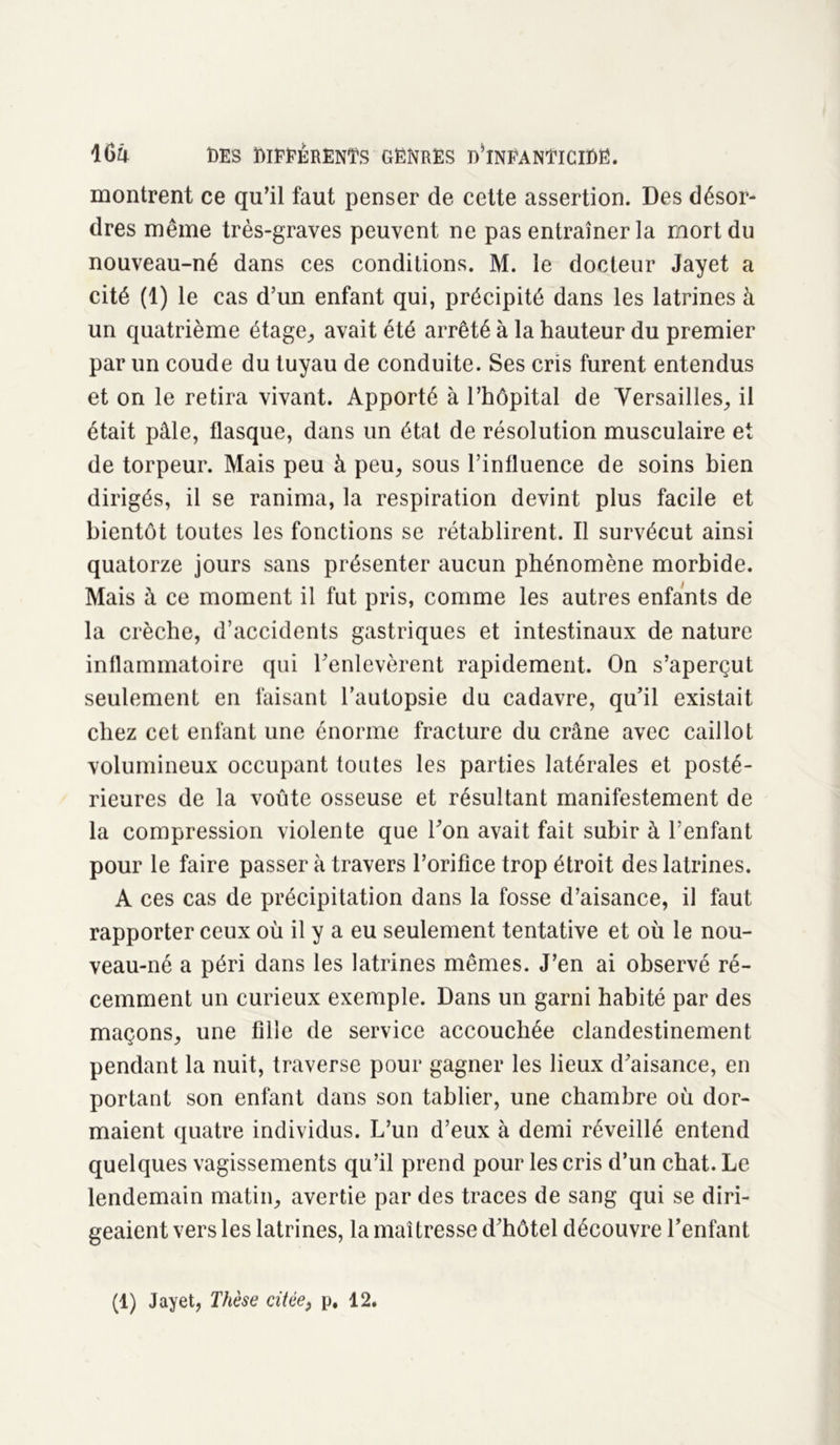 montrent ce qu’il faut penser de cette assertion. Des désor- dres même très-graves peuvent ne pas entraîner la mort du nouveau-né dans ces conditions. M. le docteur Jayet a cité (1) le cas d’un enfant qui, précipité dans les latrines à un quatrième étage, avait été arrêté à la hauteur du premier par un coude du tuyau de conduite. Ses cris furent entendus et on le retira vivant. Apporté à l’hôpital de Versailles, il était pâle, flasque, dans un état de résolution musculaire et de torpeur. Mais peu à peu, sous l’influence de soins bien dirigés, il se ranima, la respiration devint plus facile et bientôt toutes les fonctions se rétablirent. Il survécut ainsi quatorze jours sans présenter aucun phénomène morbide. Mais à ce moment il fut pris, comme les autres enfants de la crèche, d’accidents gastriques et intestinaux de nature inflammatoire qui l'enlevèrent rapidement. On s’aperçut seulement en faisant l’autopsie du cadavre, qu’il existait chez cet enfant une énorme fracture du crâne avec caillot volumineux occupant toutes les parties latérales et posté- rieures de la voûte osseuse et résultant manifestement de la compression violente que l'on avait fait subir à l’enfant pour le faire passer à travers l’orifice trop étroit des latrines. A ces cas de précipitation dans la fosse d’aisance, il faut rapporter ceux où il y a eu seulement tentative et où le nou- veau-né a péri dans les latrines mêmes. J’en ai observé ré- cemment un curieux exemple. Dans un garni habité par des maçons, une fille de service accouchée clandestinement pendant la nuit, traverse pour gagner les lieux d'aisance, en portant son enfant dans son tablier, une chambre où dor- maient quatre individus. L’un d’eux à demi réveillé entend quelques vagissements qu’il prend pour les cris d’un chat. Le lendemain matin, avertie par des traces de sang qui se diri- geaient vers les latrines, la maîtresse d’hôtel découvre l’enfant (1) Jayet, Thèse citée, p. 12.