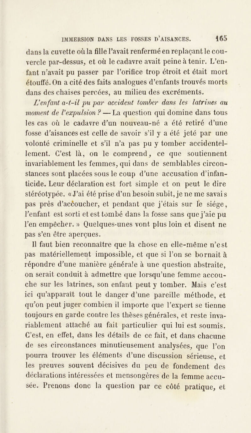 dans la cuvette où la fille l’avait renfermé en replaçant le cou- vercle par-dessus, et où le cadavre avait peine à tenir. L’en- fant n’avait pu passer par l’orifice trop étroit et était mort étouffé. On a cité des faits analogues d’enfants trouvés morts dans des chaises percées, au milieu des excréments. L'enfant a-t-il pu par accident tomber dans les latrines au moment de Vexpulsion ? — La question qui domine dans tous les cas où le cadavre d’un nouveau-né a été retiré d’une fosse d’aisances est celle de savoir s’il y a été jeté par une volonté criminelle et s’il n’a pas pu y tomber accidentel- lement. C’est là, on le comprend, ce que soutiennent invariablement les femmes, qui dans de semblables circon- stances sont placées sous le coup d’une accusation d’infan- ticide. Leur déclaration est fort simple et on peut le dire stéréotypée. « J’ai été prise d’un besoin subit, je ne me savai s pas près d’accoucher, et pendant que j’étais sur le siège, l’enfant est sorti et est tombé dans la fosse sans que j’aie pu l’en empêcher. » Quelques-unes vont plus loin et disent ne pas s’en être aperçues. Il faut bien reconnaître que la chose en elle-même n’est pas matériellement impossible, et que si l’on se bornait à répondre d’une manière générale à une question abstraite, on serait conduit à admettre que lorsqu’une femme accou- che sur les latrines, son enfant peut y tomber. Mais c’est ici qu’apparaît tout le danger d’une pareille méthode, et qu’on peut juger combien il importe que l’expert se tienne toujours en garde contre les thèses générales, et reste inva- riablement attaché au fait particulier qui lui est soumis. C’est, en effet, dans les détails de ce fait, et dans chacune de ses circonstances minutieusement analysées, que l’on pourra trouver les éléments d’une discussion sérieuse, et les preuves souvent décisives du peu de fondement des déclarations intéressées et mensongères de la femme accu- sée. Prenons donc la question par ce côté pratique, et