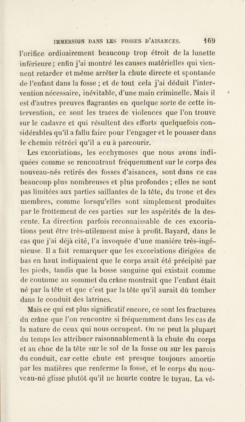 l’orifice ordinairement beaucoup trop étroit de la lunette inférieure; enfin j’ai montré les causes matérielles qui vien- nent retarder et même arrêter la chute directe et spontanée de l’enfant dans la fosse ; et de tout cela j’ai déduit l’inter- vention nécessaire, inévitable, d’une main criminelle. Mais il est d’autres preuves flagrantes en quelque sorte de cette in- tervention, ce sont les traces de violences que l’on trouve sur le cadavre et qui résultent des efforts quelquefois con- sidérables qu’il a fallu faire pour l’engager et le pousser dans le chemin rétréci qu’il a eu à parcourir. Les excoriations, les ecchymoses que nous avons indi- quées comme se rencontrant fréquemment sur le corps des nouveau-nés retirés des fosses d’aisances, sont dans ce cas beaucoup plus nombreuses et plus profondes ; elles ne sont pas limitées aux parties saillantes de la tête, du tronc et des membres, comme lorsqu'elles sont simplement produites par le frottement de ces parties sur les aspérités de la des- cente. La direction parfois reconnaissable de ces excoria- tions peut être très-utilement mise à profit. Bayard, dans le cas que j’ai déjà cité, l’a invoquée d’une manière très-ingé- nieuse. Il a fait remarquer que les excoriations dirigées de bas en haut indiquaient que le corps avait été précipité par les pieds, tandis que la bosse sanguine qui existait comme de coutume au sommet du crâne montrait que l’enfant était né par la tête et que c’est par la tête qu’il aurait dû tomber dans le conduit des latrines. Mais ce qui est plus significatif encore, ce sont les fractures du crâne que l’on rencontre si fréquemment dans les cas de la nature de ceux qui nous occupent. On ne peut la plupart du temps les attribuer raisonnablement à la chute du corps et au choc de la tête sur le sol de la fosse ou sur les parois du conduit, car cette chute est presque toujours amortie par les matières que renferme la fosse, et le corps du nou- veau-né glisse plutôt qu’il ne heurte contre le tuyau. La vé-