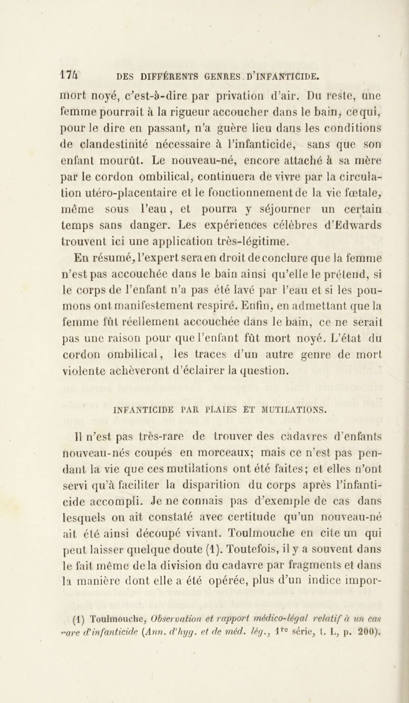 mort noyé, c'est-à-dire par privation d’air. Du reste, une femme pourrait à la rigueur accoucher dans le bain,, ce qui, pour le dire en passant, n’a guère lieu dans les conditions de clandestinité nécessaire à l’infanticide, sans que son enfant mourût. Le nouveau-né, encore attaché à sa mère par le cordon ombilical, continuera de vivre par la circula- tion utéro-placentaire et le fonctionnement de la vie fœtale, même sous l’eau, et pourra y séjourner un certain temps sans danger. Les expériences célèbres d’Edwards trouvent ici une application très-légitime. En résumé, l’expert sera en droit de conclure que la femme n’est pas accouchée dans le bain ainsi qu’elle le prétend, si le corps de l’enfant n’a pas été lavé par l’eau et si les pou- mons ont manifestement respiré. Enfin, en admettant que la femme fut réellement accouchée dans le bain, ce ne serait pas une raison pour que l’enfant fût mort noyé. L’état du cordon ombilical, les traces d’un autre genre de mort violente achèveront d’éclairer la question. INFANTICIDE PAR PLAIES ET MUTILATIONS. Il n’est pas très-rare de trouver des cadavres d’enfants nouveau-nés coupés en morceaux; mais ce n’est pas pen- dant la vie que ces mutilations ont été faites; et elles n’ont servi qu’à faciliter la disparition du corps après l’infanti- cide accompli. Je ne connais pas d’exemple de cas dans lesquels on ait constaté avec certitude qu’un nouveau-né ait été ainsi découpé vivant. Toulmouche en cite un qui peut laisser quelque doute (1). Toutefois, il y a souvent dans le fait même delà division du cadavre par fragments et dans la manière dont elle a été opérée, plus d’un indice nnpor- (1) Toulmouche, Observation et rapport médico-légal relatif à an cas “'are d'infanticide [Ann. d’hyg. et de mèd. lèg!re série, l. L, p. 200).