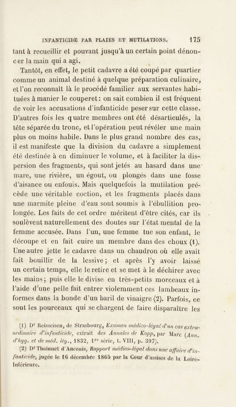 tant à recueillir et pouvant jusqu’à un certain point dénon- cer la main qui a agi. Tantôt, en effet, le petit cadavre a été coupé par quartier comme un animal destiné à quelque préparation culinaire, et l’on reconnaît là le procédé familier aux servantes habi- tuées à manier le couperet: on sait combien il est fréquent de voir les accusations d’infanticide peser sur cette classe. D’autres fois les quatre membres ont été désarticulés, la tête séparée du tronc, et l’opération peut révéler une main plus ou moins habile. Dans le plus grand nombre des cas, il est manifeste que la division du cadavre a simplement été destinée à en diminuer le volume, et à faciliter la dis- persion des fragments, qui sont jetés au hasard dans une- mare, une rivière, un égout, ou plongés dans une fosse d’aisance ou enfouis. Mais quelquefois la mutilation pré- cède une véritable coction, et les fragments placés dans une marmite pleine d’eau sont soumis à l’ébullition pro- longée. Les faits de cet ordre méritent d’être cités, car ils soulèvent naturellement des doutes sur l’état mental de la femme accusée. Dans l’un, une femme tue son enfant, le découpe et en fait cuire un membre dans des choux (1). Une autre jette le cadavre dans un chaudron où elle avait fait bouillir de la lessive; et après l’y avoir laissé un certain temps, elle le retire et se met à le déchirer avec les mains; puis elle le divise en très-petits morceaux et à l’aide d’une pelle fait entrer violemment ces lambeaux in- formes dans la bonde d’un baril de vinaigre (2). Parfois, ce sont les pourceaux qui se chargent de faire disparaître les (1) Dr Reisseisen, do Strasbourg, Examen médico-légal d’un cas extra- ordinaire d’infanticide, extrait des Annales de Kopp, par Marc (Ann d’hyg. et de rnéd. lég., 1832, lre série, t. VIII, p. 397). (2) I)r Thomnct d'Ancenis, Rapport, médico-légal dans une affaire d’in- fanticide, jugée le 16 décembre 1865 par la Cour d’assises de la Loiro- Inférieure.