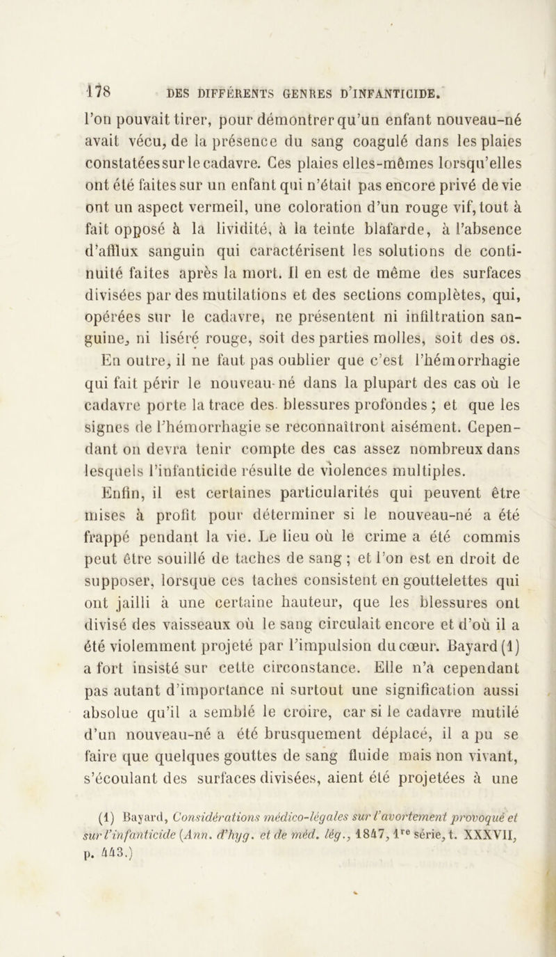 l’on pouvait tirer, pour démontrer qu’un enfant nouveau-né avait vécu, de la présence du sang coagulé dans les plaies constatées sur le cadavre. Ces plaies elles-mêmes lorsqu’elles ont été faites sur un enfant qui n’était pas encore privé de vie ont un aspect vermeil, une coloration d’un rouge vif, tout à fait opposé à la lividité, à la teinte blafarde, à l’absence d’afflux sanguin qui caractérisent les solutions de conti- nuité faites après la mort. Il en est de même des surfaces divisées par des mutilations et des sections complètes, qui, opérées sur le cadavre, ne présentent ni infiltration san- guine, ni liséré rouge, soit des parties molles, soit des os. En outre, il ne faut pas oublier que c’est l’hémorrhagie qui fait périr le nouveau-né dans la plupart des cas où le cadavre porte la trace des- blessures profondes ; et que les signes de l'hémorrhagie se reconnaîtront aisément. Cepen- dant on devra tenir compte des cas assez nombreux dans lesquels l’infanticide résulte de violences multiples. Enfin, il est certaines particularités qui peuvent être mises à profit pour déterminer si le nouveau-né a été frappé pendant la vie. Le lieu où le crime a été commis peut être souillé de taches de sang ; et l’on est en droit de supposer, lorsque ces taches consistent en gouttelettes qui ont jailli à une certaine hauteur, que les blessures ont divisé des vaisseaux où le sang circulait encore et d’où il a été violemment projeté par l’impulsion du cœur. Bayard (1) a fort insisté sur cette circonstance. Elle n’a cependant pas autant d’importance ni surtout une signification aussi absolue qu’il a semblé le croire, car si le cadavre mutilé d’un nouveau-né a été brusquement déplacé, il a pu se faire que quelques gouttes de sang fluide mais non vivant, s’écoulant des surfaces divisées, aient été projetées à une (1) Bayard, Considérations médico-légales sur l’avortement provoqué et sur Vinfanticide [Ann. d’hyg. et de méd. lèg., 1847, lre série, t. XXXVII, p. 443.)