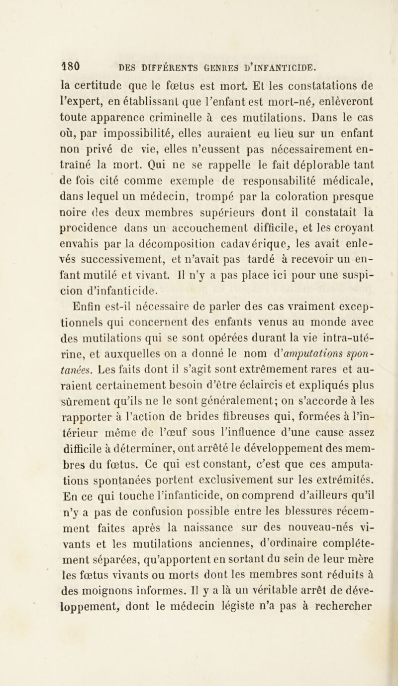 la certitude que le fœtus est mort. Et les constatations de l'expert, en établissant que l'enfant est mort-né, enlèveront toute apparence criminelle à ces mutilations. Dans le cas où, par impossibilité, elles auraient eu lieu sur un enfant non privé de vie, elles n’eussent pas nécessairement en- traîné la mort. Qui ne se rappelle le fait déplorable tant de fois cité comme exemple de responsabilité médicale, dans lequel un médecin, trompé par la coloration presque noire des deux membres supérieurs dont il constatait la procidence dans un accouchement difficile, et les croyant envahis par la décomposition cadavérique, les avait enle- vés successivement, et n’avait pas tardé à recevoir un en- fant mutilé et vivant. 11 n’y a pas place ici pour une suspi- cion d’infanticide. Enfin est-il nécessaire de parler des cas vraiment excep- tionnels qui concernent des enfants venus au monde avec des mutilations qui se sont opérées durant la vie intra-uté- rine, et auxquelles on a donné le nom d'amputations spon- tanées. Les faits dont il s’agit sont extrêmement rares et au- raient certainement besoin d’être éclaircis et expliqués plus sûrement qu'ils ne le sont généralement; on s’accorde à les rapporter à l’action de brides fibreuses qui, formées à l’in- térieur même de l’œuf sous l’inlluence d’une cause assez difficile à déterminer, ont arrêté le développement des mem- bres du fœtus. Ce qui est constant, c'est que ces amputa- lions spontanées portent exclusivement sur les extrémités. En ce qui touche l’infanticide, on comprend d’ailleurs qu’il n’y a pas de confusion possible entre les blessures récem- ment faites après la naissance sur des nouveau-nés vi- vants et les mutilations anciennes, d’ordinaire complète- ment séparées, qu’apportent en sortant du sein de leur mère les fœtus vivants ou morts dont les membres sont réduits à des moignons informes. Il y a là un véritable arrêt de déve- loppement, dont le médecin légiste n’a pas à rechercher