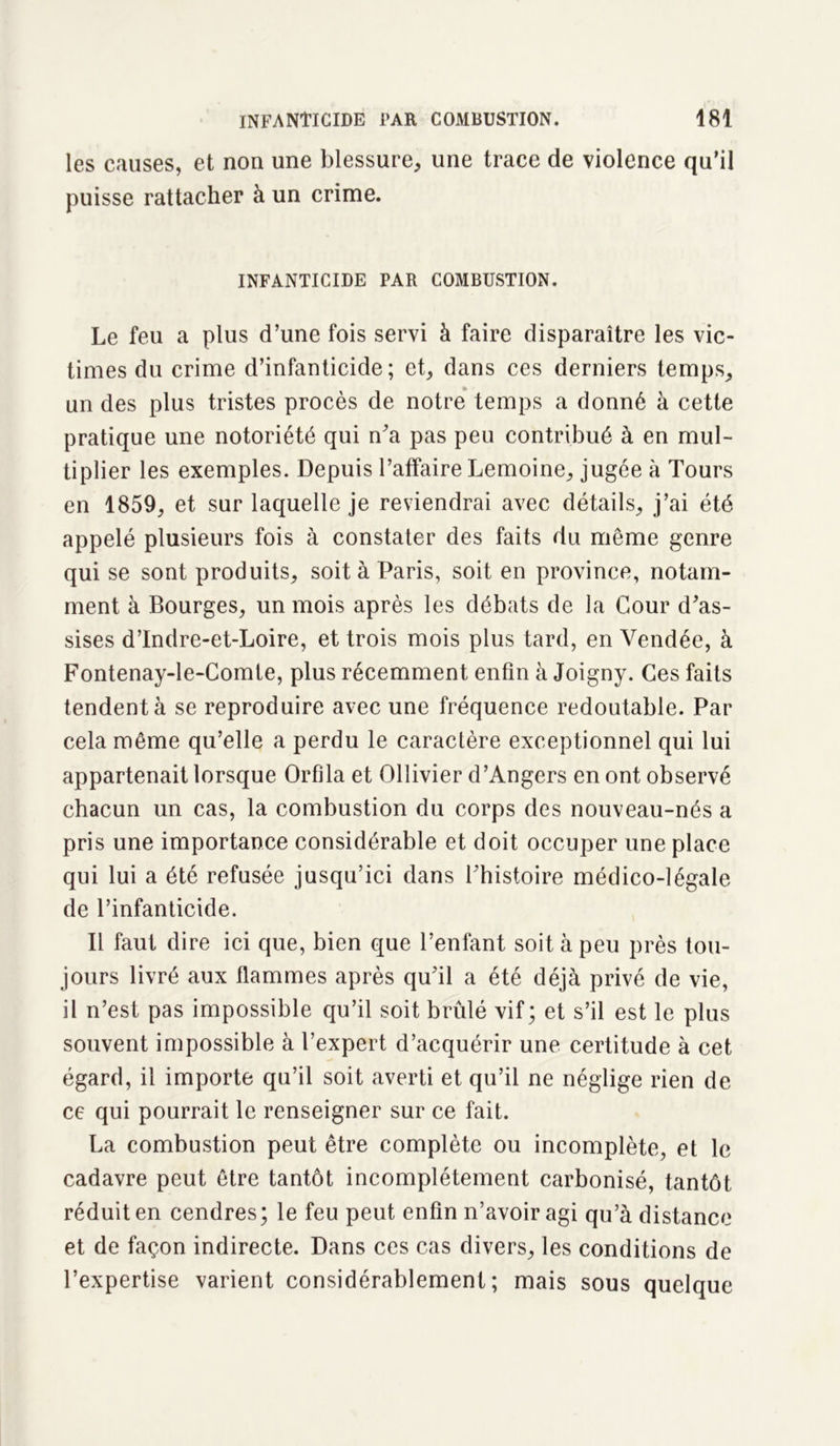 les causes, et non une blessure, une trace de violence qu’il puisse rattacher à un crime. INFANTICIDE PAR COMBUSTION. Le feu a plus d’une fois servi à faire disparaître les vic- times du crime d’infanticide; et, dans ces derniers temps, un des plus tristes procès de notre temps a donné à cette pratique une notoriété qui n'a pas peu contribué à en mul- tiplier les exemples. Depuis l’affaire Lemoine, jugée à Tours en 1859, et sur laquelle je reviendrai avec détails, j’ai été appelé plusieurs fois à constater des faits du même genre qui se sont produits, soit à Paris, soit en province, notam- ment à Bourges, un mois après les débats de la Cour d'as- sises d’Indre-et-Loire, et trois mois plus tard, en Vendée, à Fontenay-le-Comte, plus récemment enfin à Joigny. Ces faits tendent à se reproduire avec une fréquence redoutable. Par cela même qu’elle a perdu le caractère exceptionnel qui lui appartenait lorsque Orfila et Ollivier d’Angers en ont observé chacun un cas, la combustion du corps des nouveau-nés a pris une importance considérable et doit occuper une place qui lui a été refusée jusqu’ici dans l'histoire médico-légale de l’infanticide. Il faut dire ici que, bien que l’enfant soit à peu près tou- jours livré aux flammes après qu'il a été déjà privé de vie, il n’est pas impossible qu’il soit brûlé vif; et s’il est le plus souvent impossible à l’expert d’acquérir une certitude à cet égard, il importe qu’il soit averti et qu’il ne néglige rien de ce qui pourrait le renseigner sur ce fait. La combustion peut être complète ou incomplète, et le cadavre peut être tantôt incomplètement carbonisé, tantôt réduit en cendres; le feu peut enfin n’avoir agi qu’à distance et de façon indirecte. Dans ces cas divers, les conditions de l’expertise varient considérablement; mais sous quelque