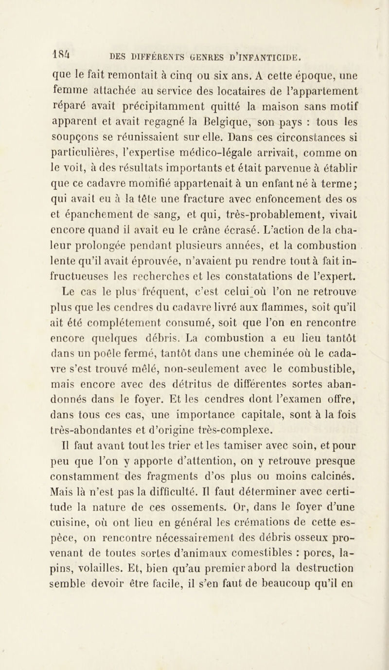 que le fait remontait à cinq ou six ans. A cette époque, une femme attachée au service des locataires de l’appartement réparé avait précipitamment quitté la maison sans motif apparent et avait regagné la Belgique, son pays : tous les soupçons se réunissaient sur elle. Bans ces circonstances si particulières, l’expertise médico-légale arrivait, comme on le voit, à des résultats importants et était parvenue à établir que ce cadavre momifié appartenait à un enfant né à terme; qui avait eu à la tête une fracture avec enfoncement des os et épanchement de sang, et qui, très-probablement, vivait encore quand il avait eu le crâne écrasé. L’action delà cha- leur prolongée pendant plusieurs années, et la combustion lente qu’il avait éprouvée, n’avaient pu rendre tout à fait in- fructueuses les recherches et les constatations de l’expert. Le cas le plus fréquent, c’est celui où l’on ne retrouve plus que les cendres du cadavre livré aux flammes, soit qu’il ait été complètement consumé, soit que l’on en rencontre encore quelques débris. La combustion a eu lieu tantôt dans un poêle fermé, tantôt dans une cheminée où le cada- vre s’est trouvé mêlé, non-seulement avec le combustible, mais encore avec des détritus de différentes sortes aban- donnés dans le foyer. Et les cendres dont l’examen offre, dans tous ces cas, une importance capitale, sont à la fois très-abondantes et d’origine très-complexe. Il faut avant tout les trier et les tamiser avec soin, et pour peu que l’on y apporte d’attention, on y retrouve presque constamment des fragments d’os plus ou moins calcinés. Mais là n’est pas la difficulté. Il faut déterminer avec certi- tude la nature de ces ossements. Or, dans le foyer d’une cuisine, où ont lieu en général les crémations de cette es- pèce, on rencontre nécessairement des débris osseux pro- venant de toutes sortes d’animaux comestibles : porcs, la- pins, volailles. Et, bien qu’au premier abord la destruction semble devoir être facile, il s’en faut de beaucoup qu’il en