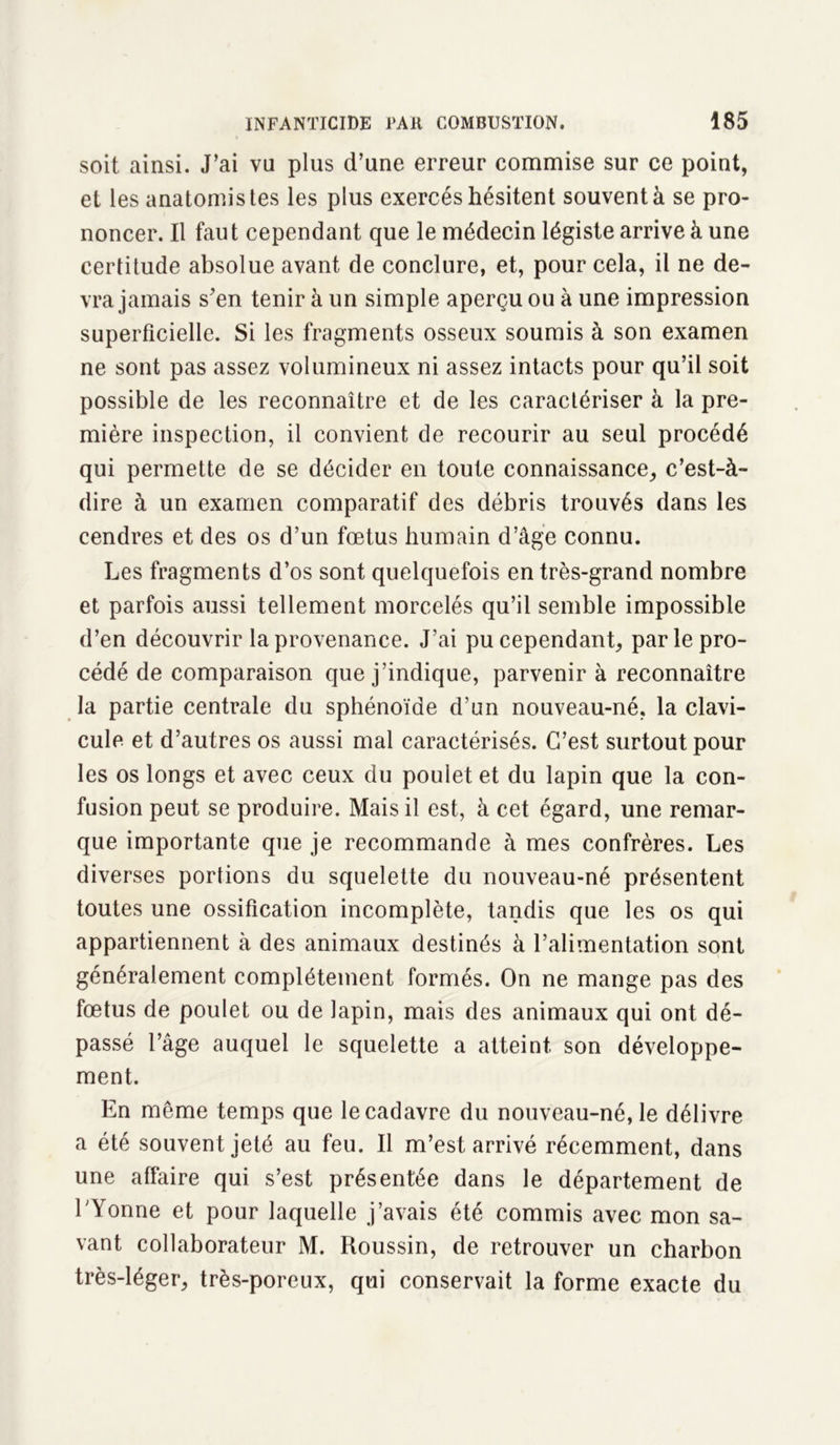 soit ainsi. J’ai vu plus d’une erreur commise sur ce point, et les anatomistes les plus exercés hésitent souvent à se pro- noncer. Il fau t cependant que le médecin légiste arrive à une certitude absolue avant de conclure, et, pour cela, il ne de- vra jamais s’en tenir à un simple aperçu ou à une impression superficielle. Si les fragments osseux soumis à son examen ne sont pas assez volumineux ni assez intacts pour qu’il soit possible de les reconnaître et de les caractériser à la pre- mière inspection, il convient de recourir au seul procédé qui permette de se décider en toute connaissance, c’est-à- dire à un examen comparatif des débris trouvés dans les cendres et des os d’un fœtus humain d’âge connu. Les fragments d’os sont quelquefois en très-grand nombre et parfois aussi tellement morcelés qu’il semble impossible d’en découvrir la provenance. J’ai pu cependant, par le pro- cédé de comparaison que j’indique, parvenir à reconnaître la partie centrale du sphénoïde d’un nouveau-né, la clavi- cule et d’autres os aussi mal caractérisés. C’est surtout pour les os longs et avec ceux du poulet et du lapin que la con- fusion peut se produire. Mais il est, à cet égard, une remar- que importante que je recommande à mes confrères. Les diverses portions du squelette du nouveau-né présentent toutes une ossification incomplète, tandis que les os qui appartiennent à des animaux destinés à l’alimentation sont généralement complètement formés. On ne mange pas des fœtus de poulet ou de lapin, mais des animaux qui ont dé- passé l’âge auquel le squelette a atteint son développe- ment. En même temps que le cadavre du nouveau-né, le délivre a été souvent jeté au feu. Il m’est arrivé récemment, dans une affaire qui s’est présentée dans le département de l’Yonne et pour laquelle j’avais été commis avec mon sa- vant collaborateur M. Roussin, de retrouver un charbon très-léger, très-poreux, qui conservait la forme exacte du