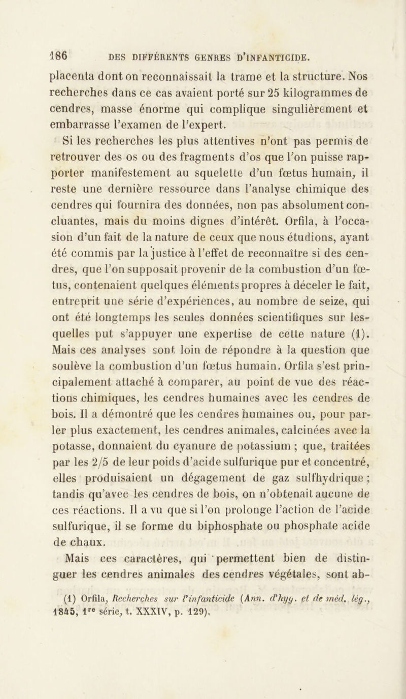 placenta dont on reconnaissait la trame et la structure. Nos recherches dans ce cas avaient porté sur 25 kilogrammes de cendres, masse énorme qui complique singulièrement et embarrasse l’examen de l’expert. Si les recherches les plus attentives n’ont pas permis de retrouver des os ou des fragments d’os que l’on puisse rap- porter manifestement au squeletle d’un fœtus humain, il reste une dernière ressource dans l’analyse chimique des cendres qui fournira des données, non pas absolument con- cluantes, mais du moins dignes d’intérêt. Orfila, à l’occa- sion d’un fait de la nature de ceux que nous étudions, ayant été commis par la justice à l’effet de reconnaître si des cen- dres, que l’on supposait provenir de la combustion d’un fœ- tus, contenaient quelques éléments propres à déceler le fait, entreprit une série d’expériences, au nombre de seize, qui ont été longtemps les seules données scientifiques sur les- quelles put s’appuyer une expertise de cette nature (1). Mais ces analyses sont loin de répondre à la question que soulève la combustion d’un fœtus humain. Orfila s'est prin- cipalement attaché à comparer, au point de vue des réac- tions chimiques, les cendres humaines avec les cendres de bois. Il a démontré que les cendres humaines ou, pour par- ler plus exactement, les cendres animales, calcinées avec la potasse, donnaient du cyanure de potassium ; que, traitées par les 2/5 de leur poids d’acide sulfurique pur et concentré, elles produisaient un dégagement de gaz sulfhydrique ; tandis qu’avec les cendres de bois, on n’obtenait aucune de ces réactions. Il a vu que si l’on prolonge l’action de l’acide sulfurique, il se forme du biphosphate ou phosphate acide de chaux. Mais ces caractères, qui permettent bien de distin- guer les cendres animales des cendres végétales, sont ab- (1) Orfila, Recherches sur R infanticide (Ann. d’hyg. et de méd. lég., 1845, lre série, t. XXXIY, p. 129),