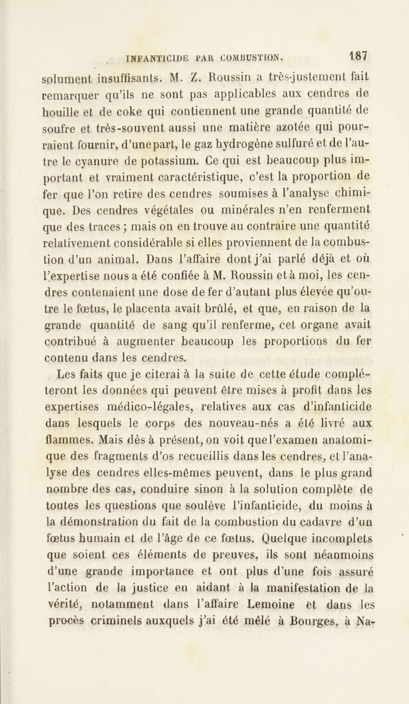 splument insuffisants. M. Z. Roussin a très-justement fait remarquer qu’ils ne sont pas applicables aux cendres de houille et de coke qui contiennent une grande quantité de soufre et très-souvent aussi une matière azotée qui pour- raient fournir, d’une part, le gaz hydrogène sulfuré et de l’au- tre le cyanure de potassium. Ce qui est beaucoup plus im- portant et vraiment caractéristique, c’est la proportion de fer que l’on retire des cendres soumises à l’analyse chimi- que. Des cendres végétales ou minérales n’en renferment que des traces ; mais on en trouve au contraire une quantité relativement considérable si elles proviennent de la combus- tion d’un animal. Dans l’affaire dont j’ai parlé déjà et où l’expertise nous a été confiée à M. Roussin et à moi, les cen- dres contenaient une dose de fer d’autant plus élevée qu’ou- tre le fœtus, le placenta avait brûlé, et que, en raison de la grande quantité de sang qu’il renferme, cet organe avait contribué à augmenter beaucoup les proportions du fer contenu dans les cendres. Les faits que je citerai à la suite de cette étude complé- teront les données qui peuvent être mises à profit dans les expertises médico-légales, relatives aux cas d’infanticide dans lesquels le corps des nouveau-nés a été livré aux flammes. Mais dès à présent, on voit que l’examen anatomi- que des fragments d’os recueillis dans les cendres, et l’ana- lyse des cendres elles-mêmes peuvent, dans le plus grand nombre des cas, conduire sinon à la solution complète de toutes les questions que soulève l’infanticide, du moins à la démonstration du fait de la combustion du cadavre d’un fœtus humain et de l’âge de ce fœtus. Quelque incomplets que soient ces éléments de preuves, ils sont néanmoins d’une grande importance et ont plus d’une fois assuré l’action de la justice en aidant à la manifestation de la vérité, notamment dans l’affaire Lemoine et dans les procès criminels auxquels j’ai été mêlé à Bourges, à Na-