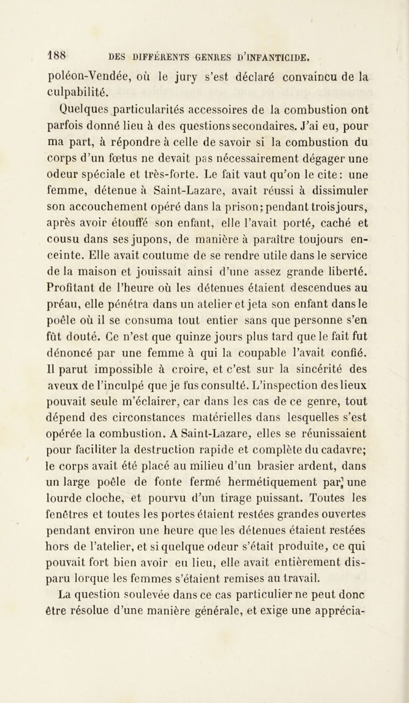 I 188 DES DIFFÉRENTS GENRES D’iNFANTICIDE. poléon-Vendée, où le jury s’est déclaré convaincu de la culpabilité. Quelques particularités accessoires de la combustion ont parfois donné lieu à des questions secondaires. J’ai eu, pour ma part, à répondre à celle de savoir si la combustion du corps d’un fœtus ne devait pas nécessairement dégager une odeur spéciale et très-forte. Le fait vaut qu'on le cite: une femme, détenue à Saint-Lazare, avait réussi à dissimuler son accouchement opéré dans la prison; pendant trois jours, après avoir étouffé son enfant, elle l’avait porté, caché et cousu dans ses jupons, de manière à paraître toujours en- ceinte. Elle avait coutume de se rendre utile dans le service de la maison et jouissait ainsi d’une assez grande liberté. Profitant de l’heure où les détenues étaient descendues au préau, elle pénétra dans un atelier et jeta son enfant dans le poêle où il se consuma tout entier sans que personne s’en fût douté. Ce n’est que quinze jours plus tard que le fait fut dénoncé par une femme à qui la coupable l’avait confié. Il parut impossible à croire, et c’est sur la sincérité des aveux de l’inculpé que je fus consulté. L’inspection des lieux pouvait seule m’éclairer, car dans les cas de ce genre, tout dépend des circonstances matérielles dans lesquelles s’est opérée la combustion. A Saint-Lazare, elles se réunissaient pour faciliter la destruction rapide et complète du cadavre; le corps avait été placé au milieu d’un brasier ardent, dans un large poêle de fonte fermé hermétiquement par, une lourde cloche, et pourvu d’un tirage puissant. Toutes les fenêtres et toutes les portes étaient restées grandes ouvertes pendant environ une heure que les détenues étaient restées hors de l’atelier, et si quelque odeur s’était produite, ce qui pouvait fort bien avoir eu lieu, elle avait entièrement dis- paru lorque les femmes s’étaient remises au travail. La question soulevée dans ce cas particulier ne peut donc être résolue d’une manière générale, et exige une apprécia-