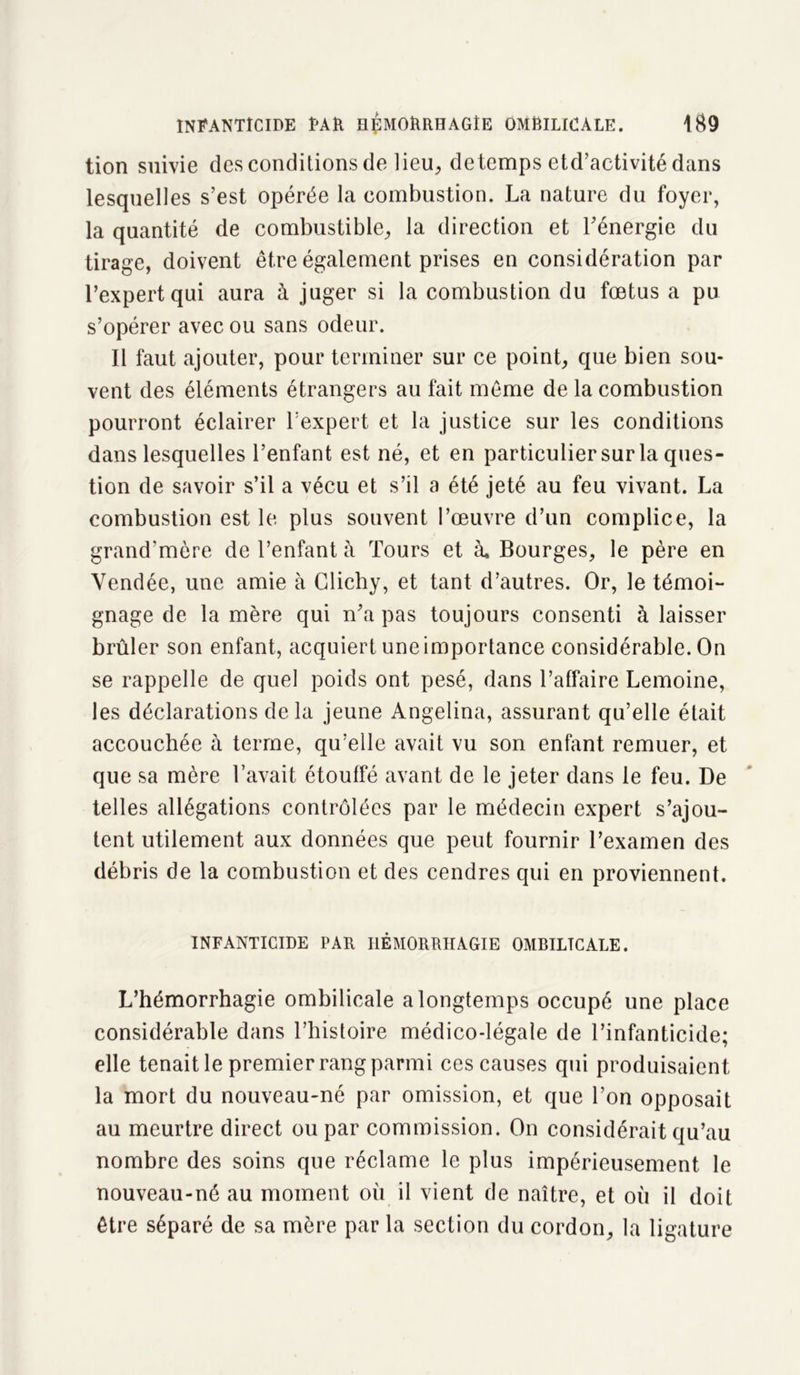 tion suivie des conditions de lieu, detemps etd’activité dans lesquelles s’est opérée la combustion. La nature du foyer, la quantité de combustible, la direction et l’énergie du tirage, doivent être également prises en considération par l’expert qui aura à juger si la combustion du fœtus a pu s’opérer avec ou sans odeur. Il faut ajouter, pour terminer sur ce point, que bien sou- vent des éléments étrangers au fait même de la combustion pourront éclairer l’expert et la justice sur les conditions dans lesquelles l’enfant est né, et en particulier sur la ques- tion de savoir s’il a vécu et s’il a été jeté au feu vivant. La combustion est le plus souvent l’œuvre d’un complice, la grand’mère de l’enfant à Tours et à. Bourges, le père en Vendée, une amie à Clichy, et tant d’autres. Or, le témoi- gnage de la mère qui n’a pas toujours consenti à laisser brûler son enfant, acquiert une importance considérable. On se rappelle de quel poids ont pesé, dans l’affaire Lemoine, les déclarations de la jeune Angelina, assurant qu’elle était accouchée à terme, qu’elle avait vu son enfant remuer, et que sa mère l’avait étouffé avant de le jeter dans le feu. De telles allégations contrôlées par le médecin expert s’ajou- tent utilement aux données que peut fournir l’examen des débris de la combustion et des cendres qui en proviennent. INFANTICIDE PAU HÉMORRHAGIE OMBILICALE. L’hémorrhagie ombilicale a longtemps occupé une place considérable dans l’histoire médico-légale de l’infanticide; elle tenait le premier rang parmi ces causes qui produisaient la mort du nouveau-né par omission, et que l’on opposait au meurtre direct ou par commission. On considérait qu’au nombre des soins que réclame le plus impérieusement le nouveau-né au moment où il vient de naître, et où il doit être séparé de sa mère par la section du cordon, la ligature