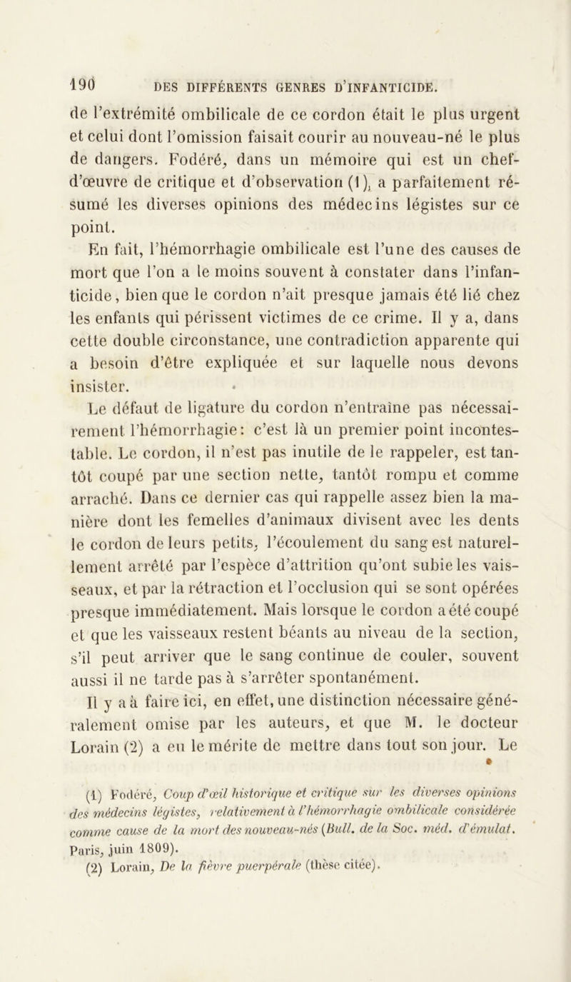 de l’extrémité ombilicale de ce cordon était le pins urgent et celui dont l’omission faisait courir au nouveau-né le plus de dangers. Fodéré, dans un mémoire qui est un chef- d’œuvre de critique et d’observation (1), a parfaitement ré- sumé les diverses opinions des médecins légistes sur ce point. En fait, l’hémorrhagie ombilicale est l’une des causes de mort que l’on a le moins souvent à constater dans l’infan- ticide, bien que le cordon n’ait presque jamais été lié chez les enfants qui périssent victimes de ce crime. Il y a, dans cette double circonstance, une contradiction apparente qui a besoin d’être expliquée et sur laquelle nous devons insister. Le défaut de ligature du cordon n’entraîne pas nécessai- rement l’hémorrhagie: c’est là un premier point incontes- table. Le cordon, il n’est pas inutile de le rappeler, est tan- tôt coupé par une section nette, tantôt rompu et comme arraché. Dans ce dernier cas qui rappelle assez bien la ma- nière dont les femelles d’animaux divisent avec les dents le cordon de leurs petits, l’écoulement du sang est naturel- lement arrêté par l’espèce d’attrition qu’ont subie les vais- seaux, et par la rétraction et l’occlusion qui se sont opérées presque immédiatement. Mais lorsque le cordon a été coupé et que les vaisseaux restent béants au niveau de la section, s’il peut arriver que le sang continue de couler, souvent aussi il ne tarde pas à s’arrêter spontanément. Il y a à faire ici, en effet, une distinction nécessaire géné- ralement omise par les auteurs, et que M. le docteur Lorain (2) a eu le mérite de mettre dans tout son jour. Le • (1) Fodéré, Coup d'œil historique et critique sur les diverses opinions des médecins légistes, relativement à l’hémorrhagie ombilicale considérée comme cause de la mort des nouveau-nés (Bull, delà Soc. méd. cl’émulât. Paris, juin 1809). (2) Lorain, De la fièvre puerpérale (thèse citée).