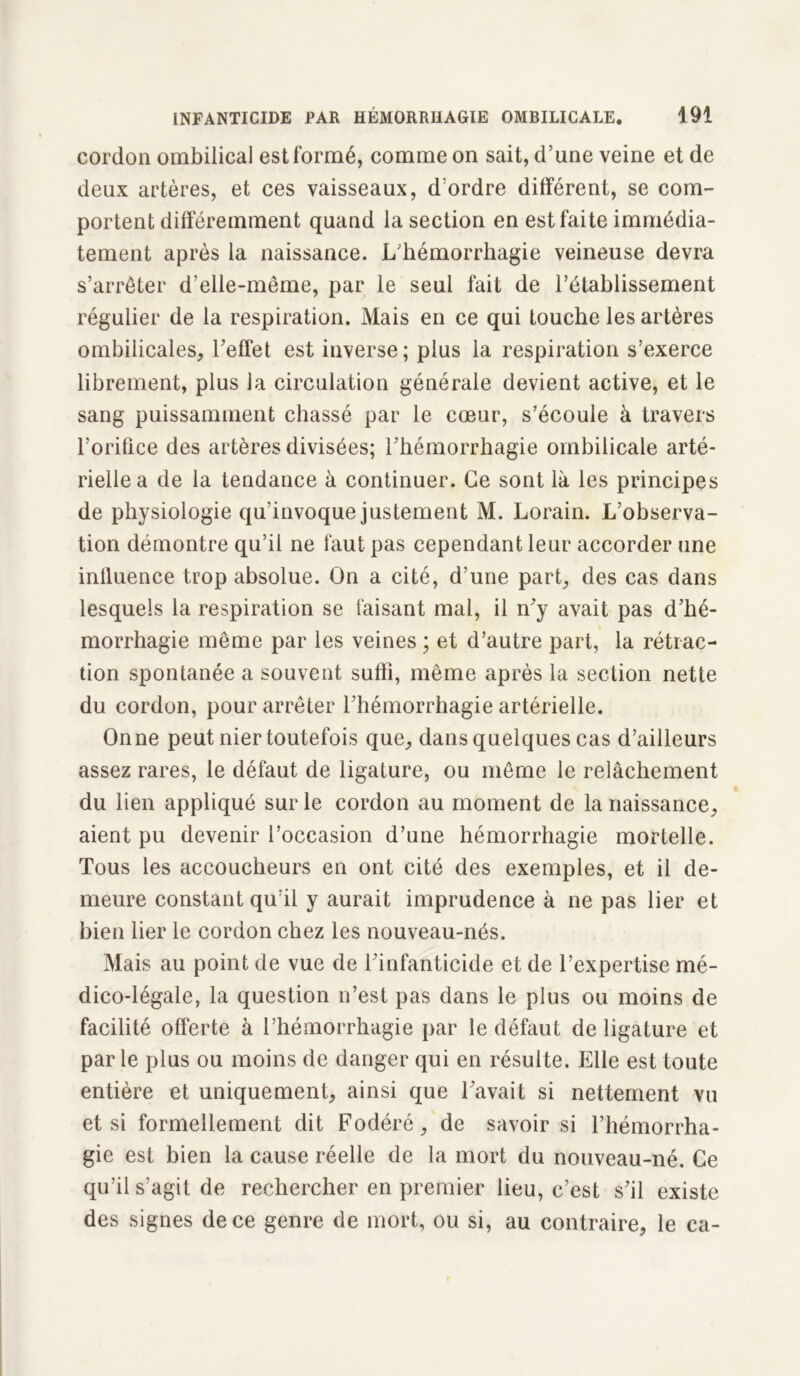 cordon ombilical est formé, comme on sait, d’une veine et de deux artères, et ces vaisseaux, d’ordre différent, se com- portent différemment quand la section en est faite immédia- tement après la naissance. L’hémorrhagie veineuse devra s’arrêter d’elle-même, par le seul fait de l’établissement régulier de la respiration. Mais en ce qui touche les artères ombilicales, l’effet est inverse; plus la respiration s’exerce librement, plus la circulation générale devient active, et le sang puissamment chassé par le cœur, s’écoule à travers l’orifice des artères divisées; l’hémorrhagie ombilicale arté- rielle a de la tendance à continuer. Ce sont là les principes de physiologie qu’invoque justement M. Lorain. L’observa- tion démontre qu’il ne faut pas cependant leur accorder une influence trop absolue. On a cité, d’une part, des cas dans lesquels la respiration se faisant mal, il n’y avait pas d’hé- morrhagie même par les veines ; et d’autre part, la rétrac- tion spontanée a souvent suffi, même après la section nette du cordon, pour arrêter l’hémorrhagie artérielle. On ne peut nier toutefois que, dans quelques cas d’ailleurs assez rares, le défaut de ligature, ou même le relâchement du lien appliqué sur le cordon au moment de la naissance, aient pu devenir l’occasion d’une hémorrhagie mortelle. Tous les accoucheurs en ont cité des exemples, et il de- meure constant qu’il y aurait imprudence à ne pas lier et bien lier le cordon chez les nouveau-nés. Mais au point de vue de l’infanticide et de l’expertise mé- dico-légale, la question n’est pas dans le plus ou moins de facilité offerte à l’hémorrhagie par le défaut de ligature et par le plus ou moins de danger qui en résulte. Elle est toute entière et uniquement, ainsi que l’avait si nettement vu et si formellement dit Fodéré, de savoir si l’hémorrha- gie est bien la cause réelle de la mort du nouveau-né. Ce qu’il s’agit de rechercher en premier lieu, c’est s’il existe des signes de ce genre de mort, ou si, au contraire, le ca-