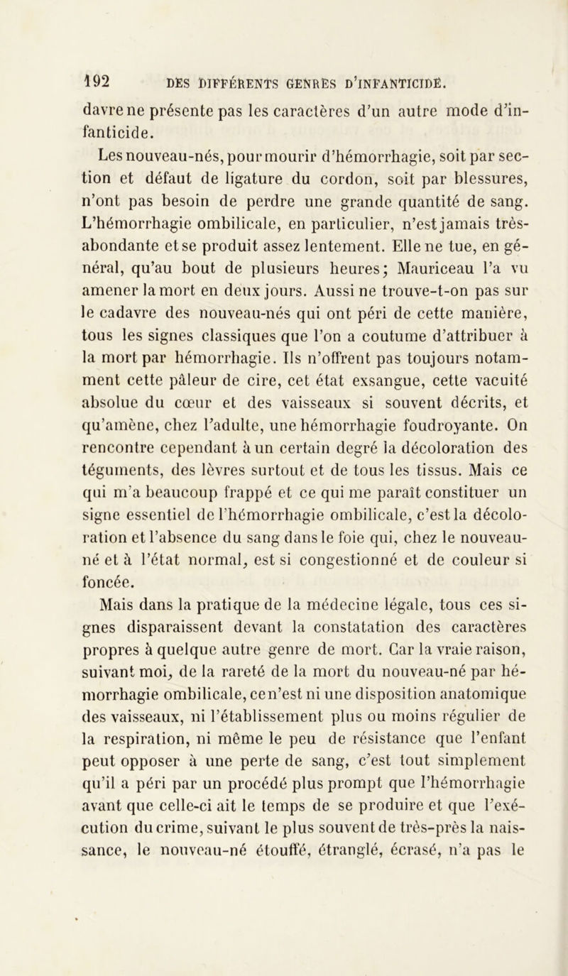 davre ne présente pas les caractères d’un autre mode d’in- fanticide. Les nouveau-nés, pour mourir d’hémorrhagie, soit par sec- tion et défaut de ligature du cordon, soit par blessures, n’ont pas besoin de perdre une grande quantité de sang. L’hémorrhagie ombilicale, en particulier, n’est jamais très- abondante et se produit assez lentement. Elle ne tue, en gé- néral, qu’au bout de plusieurs heures; Mauriceau l’a vu amener la mort en deux jours. Aussi ne trouve-t-on pas sur le cadavre des nouveau-nés qui ont péri de cette manière, tous les signes classiques que l’on a coutume d’attribuer à la mort par hémorrhagie. Ils n’offrent pas toujours notam- ment cette pâleur de cire, cet état exsangue, cette vacuité absolue du cœur et des vaisseaux si souvent décrits, et qu’amène, chez l’adulte, une hémorrhagie foudroyante. On rencontre cependant à un certain degré la décoloration des téguments, des lèvres surtout et de tous les tissus. Mais ce qui m'a beaucoup frappé et ce qui me paraît constituer un signe essentiel de l'hémorrhagie ombilicale, c’est la décolo- ration et l’absence du sang dans le foie qui, chez le nouveau- né et à l’état normal, est si congestionné et de couleur si foncée. Mais dans la pratique de la médecine légale, tous ces si- gnes disparaissent devant la constatation des caractères propres à quelque autre genre de mort. Car la vraie raison, suivant moi, de la rareté de la mort du nouveau-né par hé- morrhagie ombilicale, cen’est ni une disposition anatomique des vaisseaux, ni l’établissement plus ou moins régulier de la respiration, ni même le peu de résistance que l’enfant peut opposer à une perte de sang, c’est tout simplement qu’il a péri par un procédé plus prompt que l’hémorrhagie avant que celle-ci ait le temps de se produire et que l’exé- cution du crime, suivant le plus souvent de très-près la nais- sance, le nouveau-né étouffé, étranglé, écrasé, n’a pas le