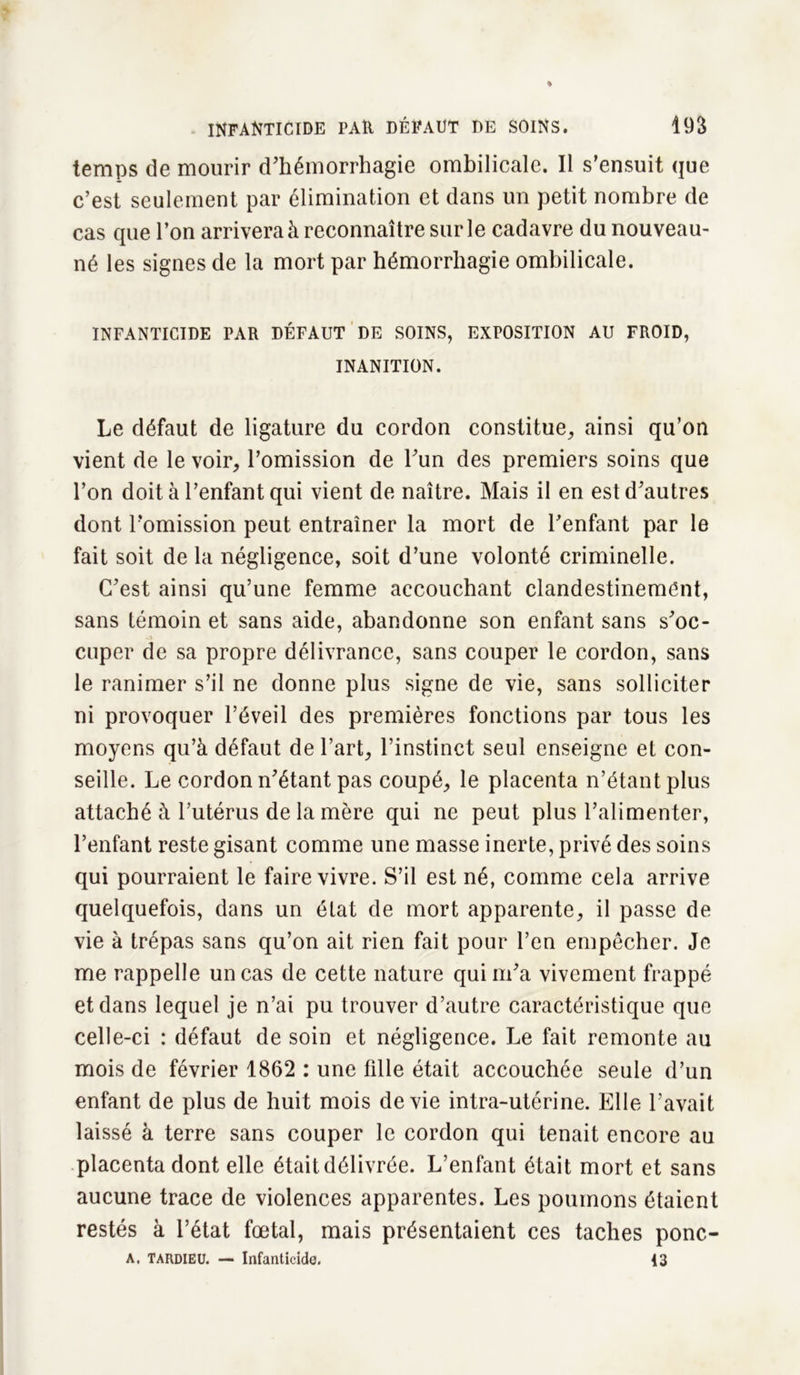 temps de mourir d'hémorrhagie ombilicale. Il s’ensuit que c’est seulement par élimination et dans un petit nombre de cas que l’on arrivera à reconnaître sur le cadavre du nouveau- né les signes de la mort par hémorrhagie ombilicale. INFANTICIDE PAR DÉFAUT DE SOINS, EXPOSITION AU FROID, INANITION. Le défaut de ligature du cordon constitue, ainsi qu’on vient de le voir, l’omission de l'un des premiers soins que l’on doit à l’enfant qui vient de naître. Mais il en est d'autres dont l’omission peut entraîner la mort de l'enfant par le fait soit de la négligence, soit d’une volonté criminelle. C'est ainsi qu’une femme accouchant clandestinement, sans témoin et sans aide, abandonne son enfant sans s'oc- cuper de sa propre délivrance, sans couper le cordon, sans le ranimer s’il ne donne plus signe de vie, sans solliciter ni provoquer l’éveil des premières fonctions par tous les moyens qu’à défaut de l’art, l’instinct seul enseigne et con- seille. Le cordon n'étant pas coupé, le placenta n’étant plus attaché à l’utérus de la mère qui ne peut plus l’alimenter, l’enfant reste gisant comme une masse inerte, privé des soins qui pourraient le faire vivre. S’il est né, comme cela arrive quelquefois, dans un état de mort apparente, il passe de vie à trépas sans qu’on ait rien fait pour l’en empêcher. Je me rappelle un cas de cette nature qui m'a vivement frappé et dans lequel je n’ai pu trouver d’autre caractéristique que celle-ci : défaut de soin et négligence. Le fait remonte au mois de février 1862 : une fille était accouchée seule d’un enfant de plus de huit mois de vie intra-utérine. Elle l’avait laissé à terre sans couper le cordon qui tenait encore au placenta dont elle était délivrée. L’enfant était mort et sans aucune trace de violences apparentes. Les poumons étaient restés à l’état fœtal, mais présentaient ces taches ponc- A. TARDIEU. — Infanticide. 13