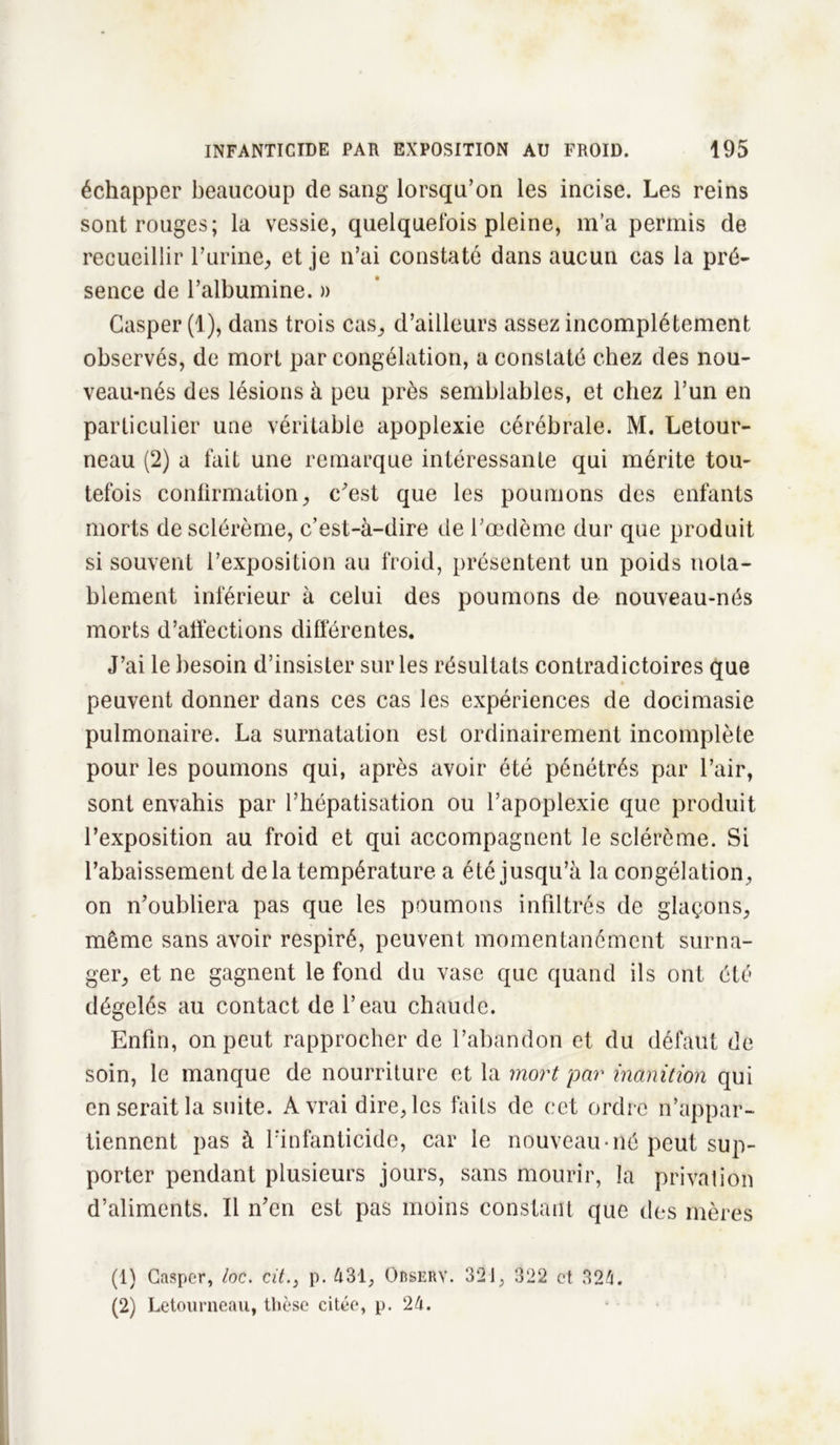 échapper beaucoup de sang lorsqu’on les incise. Les reins sont rouges; la vessie, quelquefois pleine, m’a permis de recueillir l’urine, et je n’ai constaté dans aucun cas la pré- sence de l’albumine. » Gasper (1), dans trois cas, d’ailleurs assez incomplètement observés, de mort par congélation, a constaté chez des nou- veau-nés des lésions à peu près semblables, et chez l’un en particulier une véritable apoplexie cérébrale. M. Letour- neau (2) a fait une remarque intéressante qui mérite tou- tefois confirmation, c’est que les poumons des enfants morts de sclérème, c’est-à-dire de l’œdème dur que produit si souvent l’exposition au froid, présentent un poids nota- blement inférieur à celui des poumons de nouveau-nés morts d’affections différentes. J’ai le besoin d’insister sur les résultats contradictoires que peuvent donner dans ces cas les expériences de docimasie pulmonaire. La surnatation est ordinairement incomplète pour les poumons qui, après avoir été pénétrés par l’air, sont envahis par l’hépatisation ou l’apoplexie que produit l’exposition au froid et qui accompagnent le sclérème. Si rabaissement delà température a été jusqu’à la congélation, on n’oubliera pas que les poumons infiltrés de glaçons, même sans avoir respiré, peuvent momentanément surna- ger, et ne gagnent le fond du vase que quand ils ont été dégelés au contact de l’eau chaude. Enfin, on peut rapprocher de l’abandon et du défaut de soin, le manque de nourriture et la mort par inanition qui en serait la suite. A vrai dire, les faits de cet ordre n’appar- tiennent pas à l’infanticide, car le nouveau né peut sup- porter pendant plusieurs jours, sans mourir, la privation d’aliments. Il n’en est pas moins constant que des mères (1) Gasper, loc. cit.} p. A31, Odserv. 321, 322 et 324. (2) Letourneau, thèse citée, p. 24.