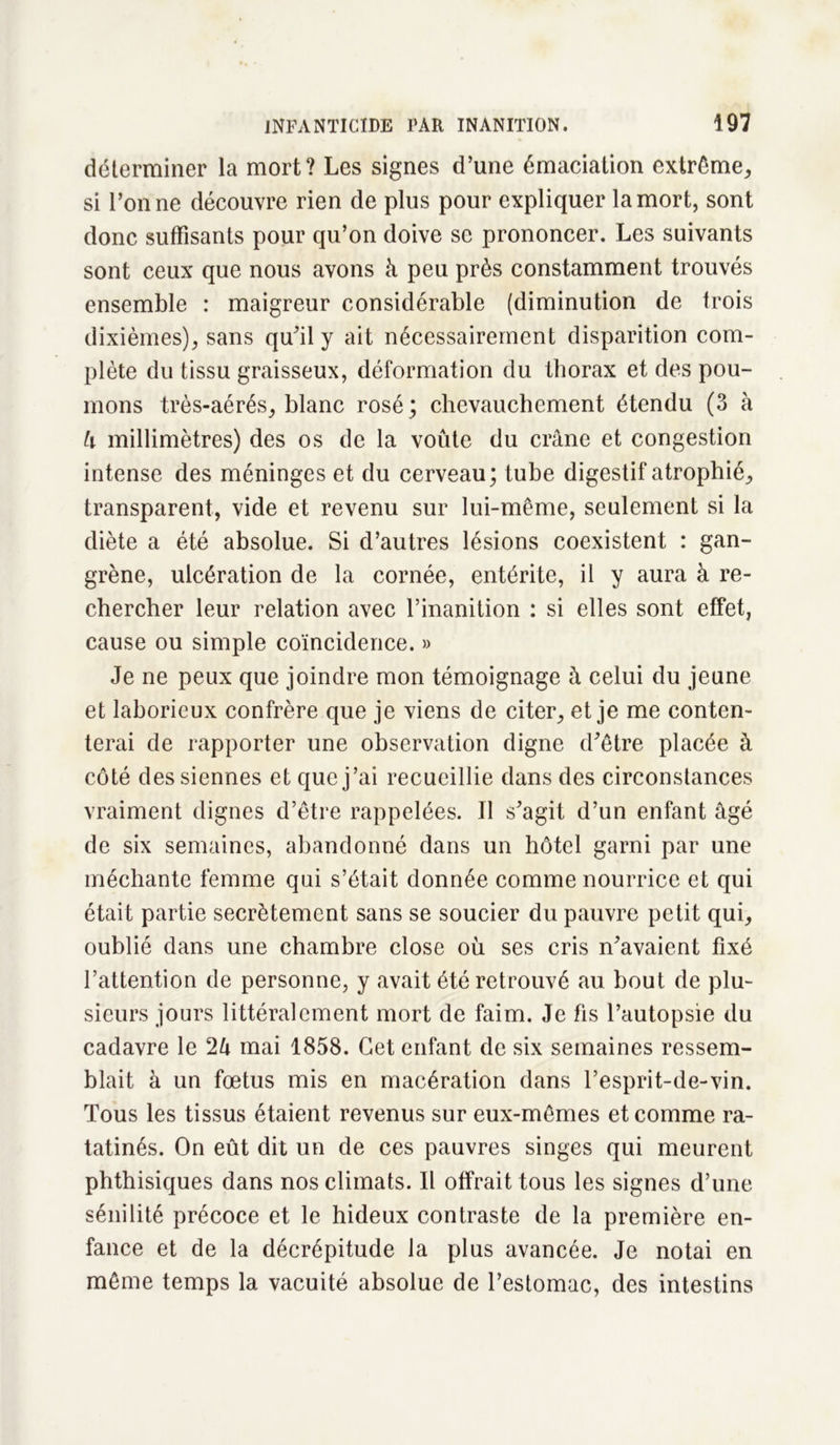 déterminer la mort? Les signes d’une émaciation extrême, si l’on ne découvre rien de plus pour expliquer la mort, sont donc suffisants pour qu’on doive se prononcer. Les suivants sont ceux que nous avons à peu près constamment trouvés ensemble : maigreur considérable (diminution de trois dixièmes), sans qu’il y ait nécessairement disparition com- plète du tissu graisseux, déformation du thorax et des pou- mons très-aérés, blanc rosé ; chevauchement étendu (3 à h millimètres) des os de la voûte du crâne et congestion intense des méninges et du cerveau; tube digestif atrophié, transparent, vide et revenu sur lui-même, seulement si la diète a été absolue. Si d’autres lésions coexistent : gan- grène, ulcération de la cornée, entérite, il y aura à re- chercher leur relation avec l’inanition : si elles sont effet, cause ou simple coïncidence. » Je ne peux que joindre mon témoignage à celui du jeune et laborieux confrère que je viens de citer, et je me conten- terai de rapporter une observation digne d’être placée à côté des siennes et que j’ai recueillie dans des circonstances vraiment dignes d’être rappelées. Il s’agit d’un enfant âgé de six semaines, abandonné dans un hôtel garni par une méchante femme qui s’était donnée comme nourrice et qui était partie secrètement sans se soucier du pauvre petit qui, oublié dans une chambre close où ses cris n’avaient fixé l’attention de personne, y avait été retrouvé au bout de plu- sieurs jours littéralement mort de faim. Je fis l’autopsie du cadavre le 2U mai 1858. Cet enfant de six semaines ressem- blait à un fœtus mis en macération dans l’esprit-de-vin. Tous les tissus étaient revenus sur eux-mêmes et comme ra- tatinés. On eût dit un de ces pauvres singes qui meurent phthisiques dans nos climats. Il offrait tous les signes d’une sénilité précoce et le hideux contraste de la première en- fance et de la décrépitude la plus avancée. Je notai en même temps la vacuité absolue de l’estomac, des intestins