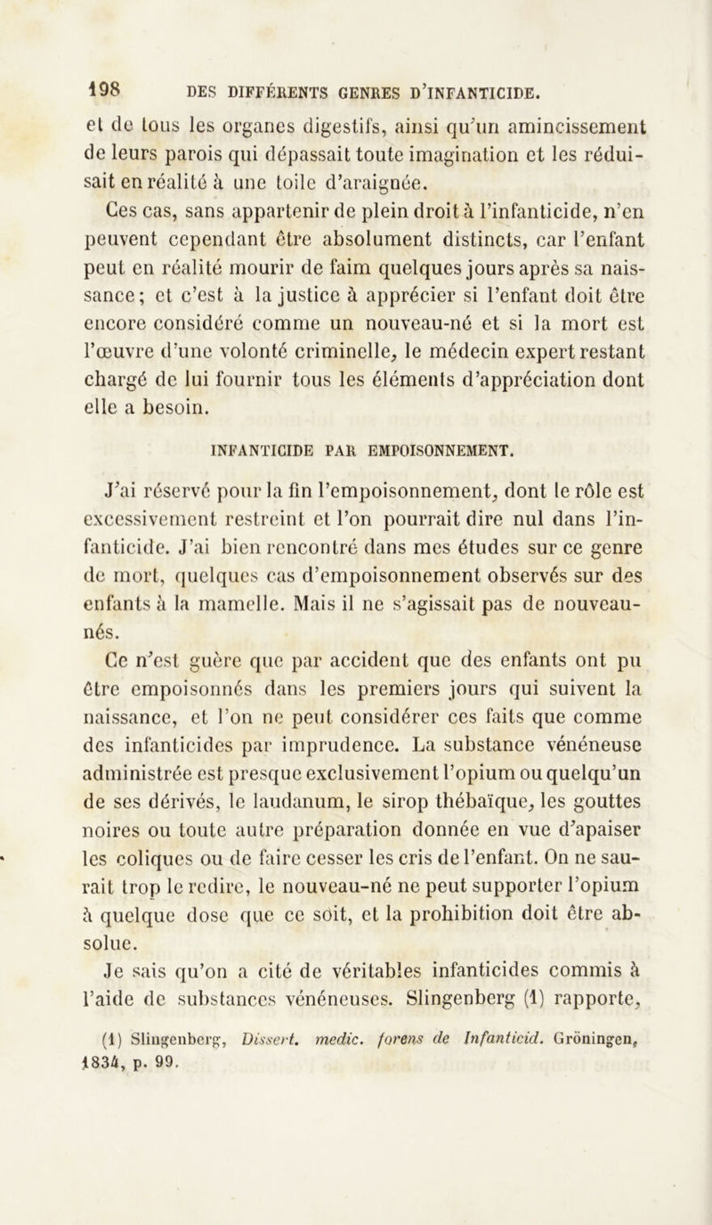 et de tous les organes digestifs, ainsi qu'un amincissement de leurs parois qui dépassait toute imagination et les rédui- sait en réalité à une toile d’araignée. Ces cas, sans appartenir de plein droit à l’infanticide, n’en peuvent cependant être absolument distincts, car l’enfant peut en réalité mourir de faim quelques jours après sa nais- sance; et c’est à la justice à apprécier si l’enfant doit être encore considéré comme un nouveau-né et si la mort est l’œuvre d’une volonté criminelle, le médecin expert restant chargé de lui fournir tous les éléments d’appréciation dont elle a besoin. INFANTICIDE PAR EMPOISONNEMENT. J’ai réservé pour la fin l’empoisonnement, dont le rôle est excessivement restreint et l’on pourrait dire nul dans l’in- fanticide. J’ai bien rencontré dans mes études sur ce genre de mort, quelques cas d’empoisonnement observés sur des enfants à la mamelle. Mais il ne s’agissait pas de nouveau- nés. Ce n’est guère que par accident que des enfants ont pu être empoisonnés dans les premiers jours qui suivent la naissance, et l’on ne peut considérer ces faits que comme des infanticides par imprudence. La substance vénéneuse administrée est presque exclusivement l’opium ou quelqu’un de ses dérivés, le laudanum, le sirop thébaïque, les gouttes noires ou toute autre préparation donnée en vue d’apaiser les coliques ou de faire cesser les cris de l’enfant. On ne sau- rait trop le redire, le nouveau-né ne peut supporter l’opium h quelque dose que ce soit, et la prohibition doit être ab- solue. Je sais qu’on a cité de véritables infanticides commis à l’aide de substances vénéneuses. Slingenberg (1) rapporte, (1) Slingenberg, Dissert, medic. forons de Infanticid. Groningen, i834, p. 99.