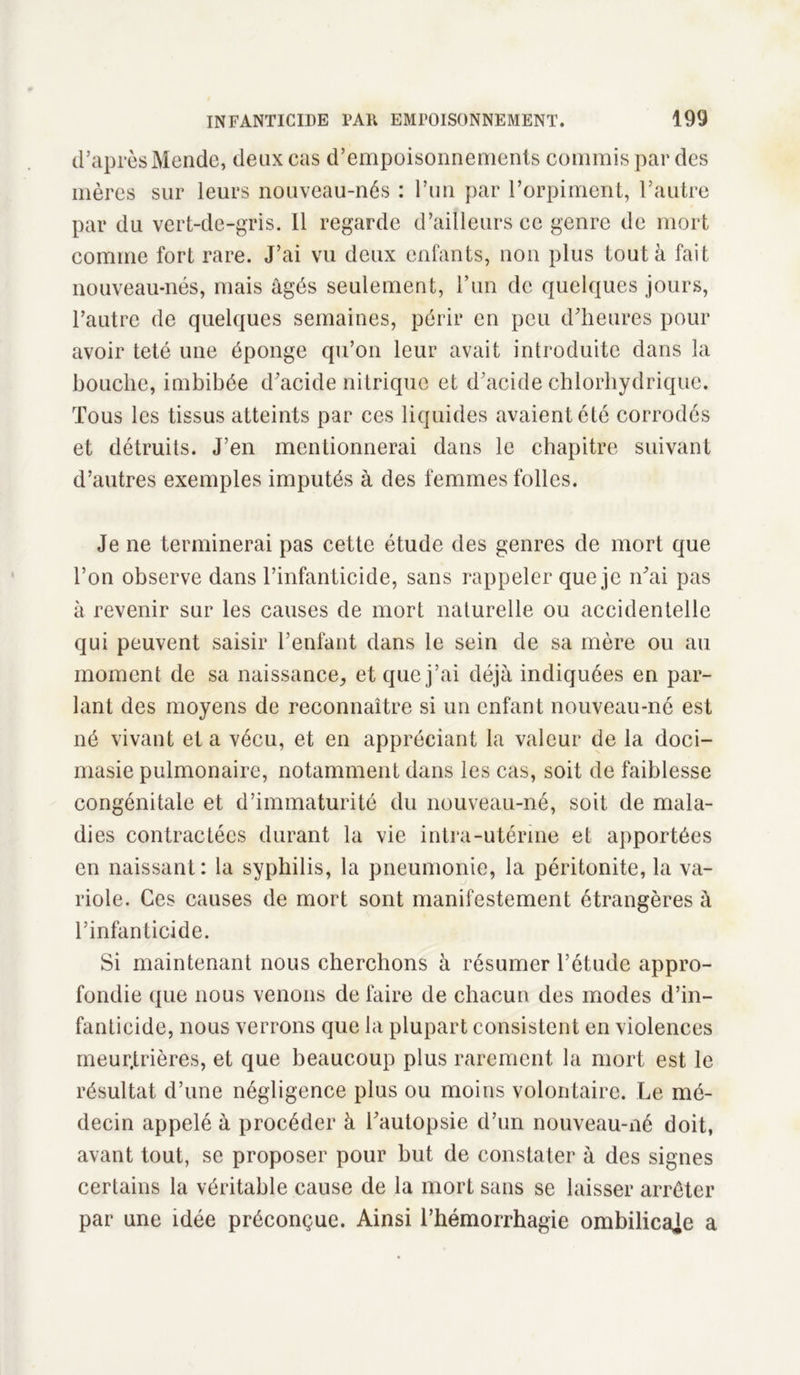 d’après Mende, deux cas d’empoisonnements commis par des mères sur leurs nouveau-nés : l’un par l’orpiment, l’autre par du vert-de-gris. Il regarde d’ailleurs ce genre de mort comme fort rare. J’ai vu deux enfants, non plus tout à fait nouveau-nés, mais âgés seulement, l’un de quelques jours, l’autre de quelques semaines, périr en peu d’heures pour avoir teté une éponge qu’on leur avait introduite dans la bouche, imbibée d’acide nitrique et d’acide chlorhydrique. Tous les tissus atteints par ces liquides avaient été corrodés et détruits. J’en mentionnerai dans le chapitre suivant d’autres exemples imputés à des femmes folles. Je ne terminerai pas cette étude des genres de mort que l’on observe dans l’infanticide, sans rappeler que je n’ai pas à revenir sur les causes de mort naturelle ou accidentelle qui peuvent saisir l’enfant dans le sein de sa mère ou au moment de sa naissance,, et que j’ai déjà indiquées en par- lant des moyens de reconnaître si un enfant nouveau-né est né vivant et a vécu, et en appréciant la valeur de la doci- masie pulmonaire, notamment dans les cas, soit de faiblesse congénitale et d’immaturité du nouveau-né, soit de mala- dies contractées durant la vie intra-utérine et apportées en naissant : la syphilis, la pneumonie, la péritonite, la va- riole. Ces causes de mort sont manifestement étrangères à l’infanticide. Si maintenant nous cherchons à résumer l’étude appro- fondie que nous venons de faire de chacun des modes d’in- fanticide, nous verrons que la plupart consistent en violences meur.trières, et que beaucoup plus rarement la mort est le résultat d’une négligence plus ou moins volontaire. Le mé- decin appelé à procéder à l’autopsie d’un nouveau-né doit, avant tout, se proposer pour but de constater à des signes certains la véritable cause de la mort sans se laisser arrêter par une idée préconçue. Ainsi l’hémorrhagie ombilicaje a