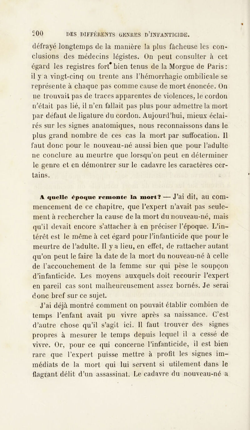 défrayé longtemps de la manière la plus fâcheuse les con- clusions des médecins légistes. On peut consulter à cet égard les registres fort*bien tenus de la Morgue de Paris: il y a vingt-cinq ou trente ans l’hémorrhagie ombilicale se représente à chaque pas comme cause de mort énoncée. On ne trouvait pas de traces apparentes de violences, le cordon n’était pas lié, il n’en fallait pas plus pour admettre la mort par défaut de ligature du cordon. Aujourd’hui, mieux éclai- rés sur les signes anatomiques, nous reconnaissons dans le plus grand nombre de ces cas la mort par suffocation. Il faut donc pour le nouveau-né aussi bien que pour l’adulte ne conclure au meurtre que lorsqu’on peut en déterminer le genre et en démontrer sur le cadavre les caractères cer- tains. a quelle époque remonte la mort? — J’ai dit, au com- mencement de ce chapitre, que l’expert n’avait pas seule- ment à rechercher la cause de la mort du nouveau-né, mais qu’il devait encore s’attacher à en préciser l’époque. L’in- térêt est le môme à cet égard pour l’infanticide que pour le meurtre de l’adulte. 11 y a lieu, en effet, de rattacher autant qu’on peut le faire la date de la mort du nouveau-né à celle de l’accouchement de la femme sur qui pèse le soupçon d’infanticide. Les moyens auxquels doit recourir l’expert en pareil cas sont malheureusement assez bornés. Je serai donc bref sur ce sujet. J’ai déjà montré comment on pouvait établir combien de temps l’enfant avait pu vivre après sa naissance. C’est d’autre chose qu’il s’agit ici. Il faut trouver des signes propres à mesurer le temps depuis lequel il a cessé de vivre. Or, pour ce qui concerne l’infanticide, il est bien rare que l’expert puisse mettre à profit les signes im- médiats de la mort qui lui servent si utilement dans le flagrant délit d’un assassinat. Le cadavre du nouveau-né a