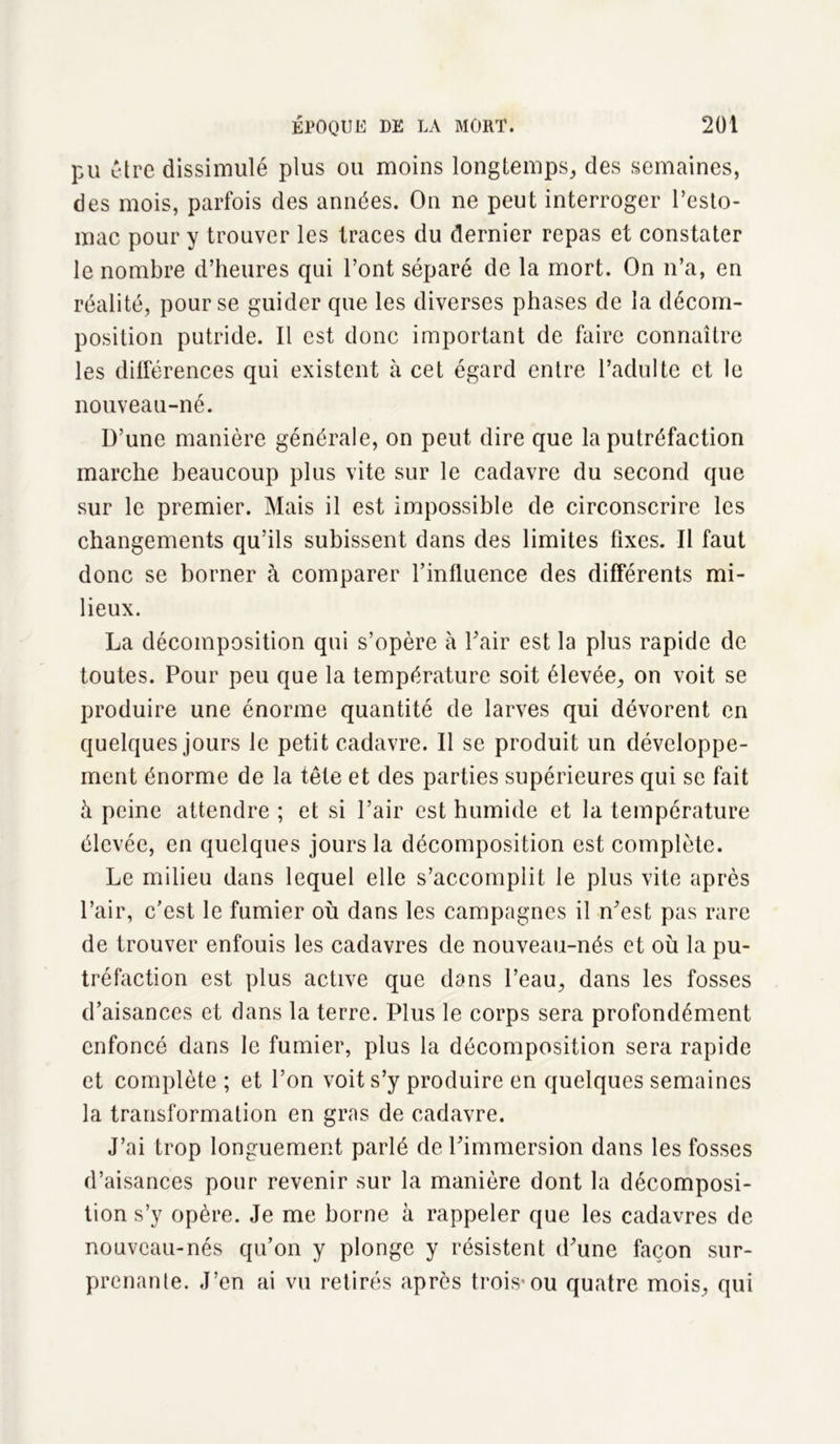 pu être dissimulé plus ou moins longtemps, des semaines, des mois, parfois des années. On ne peut interroger l’esto- mac pour y trouver les traces du dernier repas et constater le nombre d’heures qui l’ont séparé de la mort. On n’a, en réalité, pour se guider que les diverses phases de la décom- position putride. Il est donc important de faire connaître les différences qui existent à cet égard entre l’aclulte et le nouveau-né. D’une manière générale, on peut dire que la putréfaction marche beaucoup plus vite sur le cadavre du second que sur le premier. Mais il est impossible de circonscrire les changements qu’ils subissent dans des limites fixes. Il faut donc se borner à comparer l’influence des différents mi- lieux. La décomposition qui s’opère à l’air est la plus rapide de toutes. Pour peu que la température soit élevée, on voit se produire une énorme quantité de larves qui dévorent en quelques jours le petit cadavre. Il se produit un développe- ment énorme de la tête et des parties supérieures qui se fait à peine attendre ; et si l’air est humide et la température élevée, en quelques jours la décomposition est complète. Le milieu dans lequel elle s’accomplit le plus vite après l’air, c’est le fumier où dans les campagnes il n’est pas rare de trouver enfouis les cadavres de nouveau-nés et où la pu- tréfaction est plus active que dans l’eau, dans les fosses d’aisances et dans la terre. Plus le corps sera profondément enfoncé dans le fumier, plus la décomposition sera rapide et complète ; et l’on voit s’y produire en quelques semaines la transformation en gras de cadavre. J’ai trop longuement parlé de l’immersion dans les fosses d’aisances pour revenir sur la manière dont la décomposi- tion s’y opère. Je me borne à rappeler que les cadavres de nouveau-nés qu’on y plonge y résistent d’une façon sur- prenante. J’en ai vu retirés après trois’ou quatre mois, qui