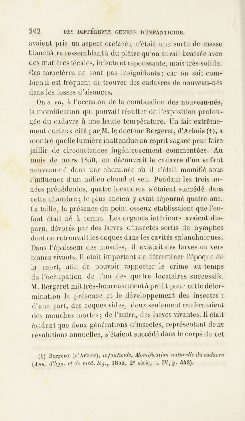 avaient pris un aspect crétacé ; c'était une sorte de masse blanchâtre ressemblant à du plâtre qu’on aurait brassée avec des matières fécales, infecte et repoussante, mais très-solide. Ces caractères ne sont pas insignifiants; car on sait com- bien il est fréquent de trouver des cadavres de nouveau-nés dans les fosses d'aisances. On a vu, à l’occasion de la combustion des nouveau-nés, la momification qui pouvait résulter de l'exposition prolon- gée du cadavre à une haute température. Un fait extrême- ment curieux cité par M. le docteur Bergeret, d'Arbois (1), a montré quelle lumière inattendue un esprit sagace peut faire jaillir de circonstances ingénieusement commentées. Au mois de mars 1850, on découvrait le cadavre d’un enfant nouveau-né dans une cheminée où il s’était momifié sous l’influence d’un milieu chaud et sec. Pendant les trois an- nées précédentes, quatre locataires s'étaient succédé dans cette chambre ; le plus ancien y avait séjourné quatre ans. La taille, la présence du point osseux établissaient que l’en- fant était né à terme. Les organes intérieurs avaient dis- paru, dévorés par des larves d'insectes sortis de nymphes dont on retrouvait les coques dans les cavités splanchniques. Dans l’épaisseur des muscles, il existait des larves ou vers blancs vivants. Il était important de déterminer l’époque de la mort, afin de pouvoir rapporter le crime au temps de l’occupation de l’un des quatre locataires successifs. M. Bergeret mit très-heureusement à profit pour cette déter- mination la présence et le développement des insectes : d’une part, des coques vides, deux seulement renfermaient des mouches mortes; de l’autre, des larves vivantes. Il était évident que deux générations d'insectes, représentant deux révolutions annuelles, s’étaient succédé dans le corps de cet (1) Bergeret (d’Arbois), Infanticide. Momification naturelle du cadavre {Ann. d’hyg. et de méd. lég., 1855, 2e série, t. IY, p. 442).