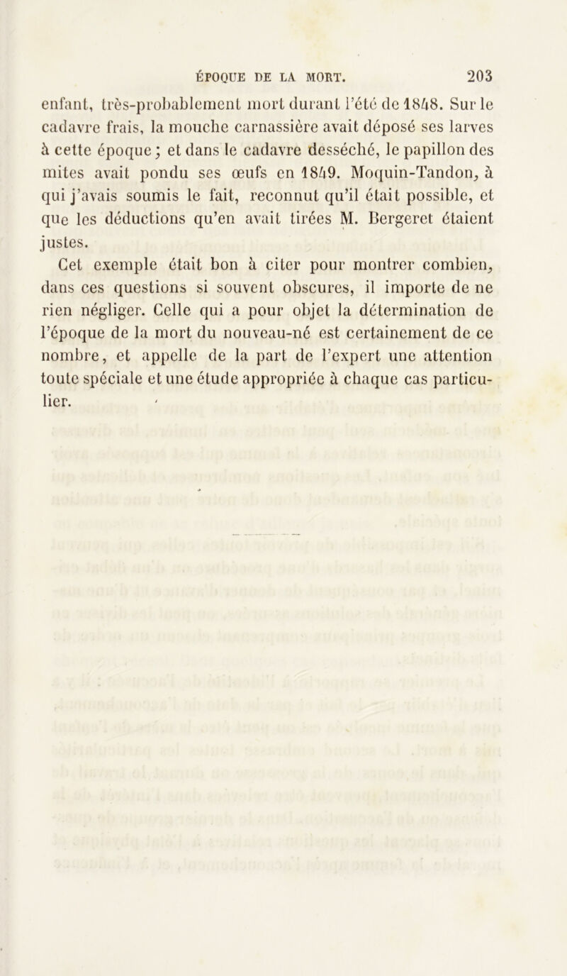 enfant, très-probablement mort durant l’été de 1848. Sur le cadavre frais, la mouche carnassière avait déposé ses larves à cette époque; et dans le cadavre desséché, le papillon des mites avait pondu ses œufs en 1849. Moquin-Tandon^ à qui j’avais soumis le fait, reconnut qu’il était possible, et que les déductions qu’en avait tirées M. Bergeret étaient justes. Cet exemple était bon à citer pour montrer combien,, dans ces questions si souvent obscures, il importe de ne rien négliger. Celle qui a pour objet la détermination de l’époque de la mort du nouveau-né est certainement de ce nombre, et appelle de la part de l’expert une attention toute spéciale et une étude appropriée à chaque cas particu- lier.