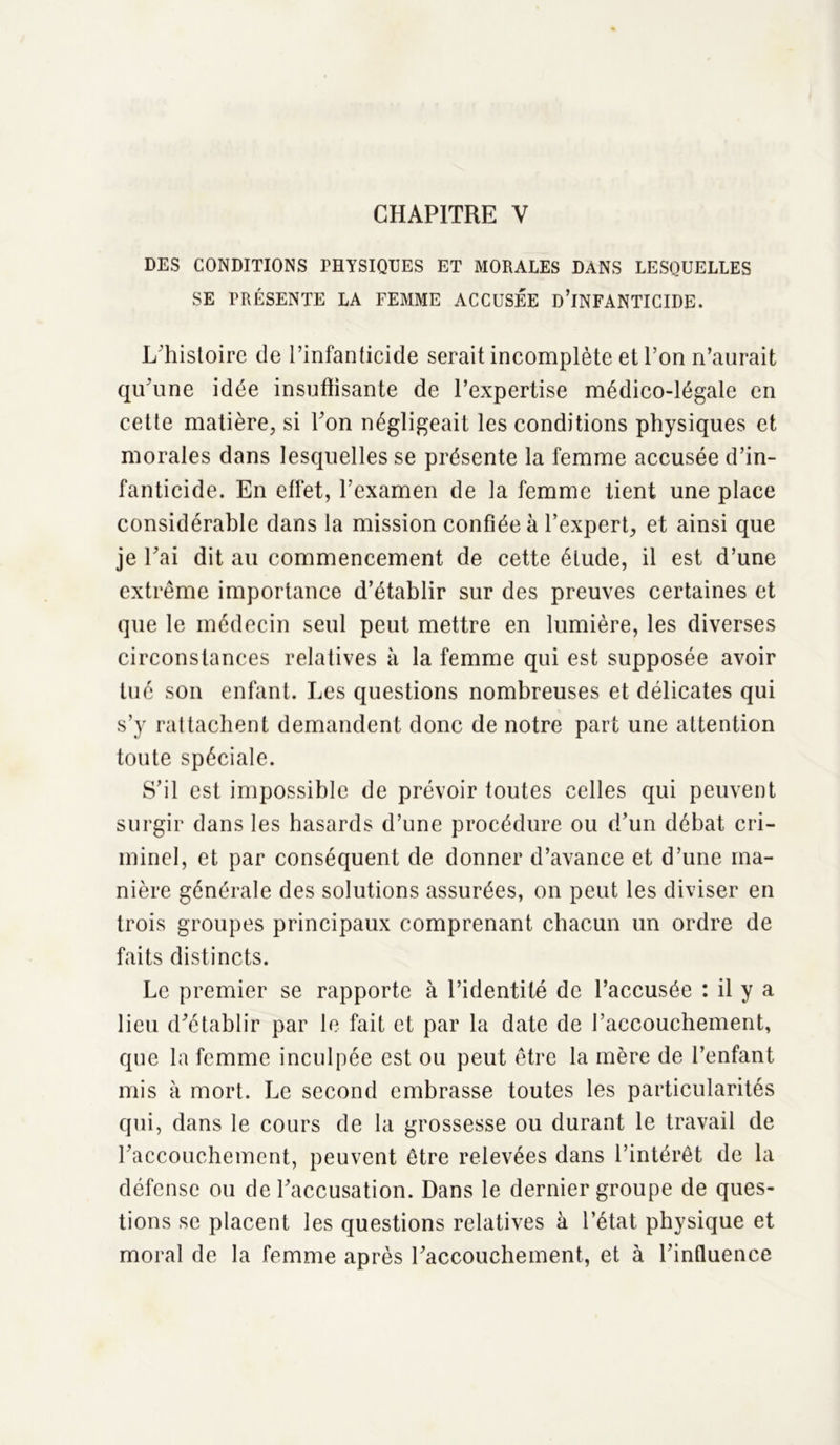 CHAPITRE Y DES CONDITIONS PHYSIQUES ET MORALES DANS LESQUELLES SE PRÉSENTE LA FEMME ACCUSÉE D’iNFANTICIDE. L'histoire de l’infanticide serait incomplète et l’on n’aurait qu'une idée insuffisante de l’expertise médico-légale en cette matière, si l’on négligeait les conditions physiques et morales dans lesquelles se présente la femme accusée d’in- fanticide. En effet, l’examen de la femme tient une place considérable dans la mission confiée à l’expert, et ainsi que je l'ai dit au commencement de cette élude, il est d’une extrême importance d’établir sur des preuves certaines et que le médecin seul peut mettre en lumière, les diverses circonstances relatives à la femme qui est supposée avoir tué son enfant. Les questions nombreuses et délicates qui s’y rattachent demandent donc de notre part une attention toute spéciale. S’il est impossible de prévoir toutes celles qui peuvent surgir dans les hasards d’une procédure ou d’un débat cri- minel, et par conséquent de donner d’avance et d’une ma- nière générale des solutions assurées, on peut les diviser en trois groupes principaux comprenant chacun un ordre de faits distincts. Le premier se rapporte à l’identité de l’accusée : il y a lieu d'établir par le fait et par la date de l'accouchement, que la femme inculpée est ou peut être la mère de l’enfant mis à mort. Le second embrasse toutes les particularités qui, dans le cours de la grossesse ou durant le travail de l'accouchement, peuvent être relevées dans l’intérêt de la défense ou de l'accusation. Dans le dernier groupe de ques- tions se placent les questions relatives à l’état physique et moral de la femme après l'accouchement, et à l’influence