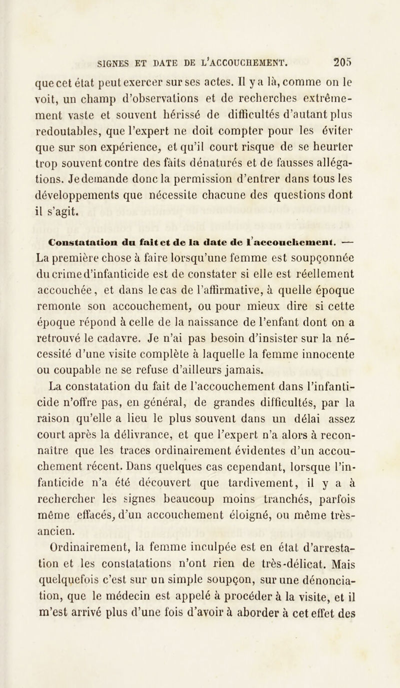 que cet état peut exercer sur ses actes. Il y a là, comme on le voit, un champ d’observations et de recherches extrême- ment vaste et souvent hérissé de difficultés d’autant plus redoutables, que l’expert ne doit compter pour les éviter que sur son expérience, et qu’il court risque de se heurter trop souvent contre des faits dénaturés et de fausses alléga- tions. Je demande donc la permission d’entrer dans tous les développements que nécessite chacune des questions dont il s’agit. Constatation du fait et de la date de l’accouchement. — La première chose à faire lorsqu’une femme est soupçonnée du crime d’infanticide est de constater si elle est réellement accouchée, et dans le cas de l’affirmative, à quelle époque remonte son accouchement, ou pour mieux dire si cette époque répond à celle de la naissance de l’enfant dont on a retrouvé le cadavre. Je n’ai pas besoin d’insister sur la né- cessité d’une visite complète à laquelle la femme innocente ou coupable ne se refuse d’ailleurs jamais. La constatation du fait de l’accouchement dans l’infanti- cide n’offre pas, en général, de grandes difficultés, par la raison qu’elle a lieu le plus souvent dans un délai assez court après la délivrance, et que l’expert n’a alors à recon- naître que les traces ordinairement évidentes d’un accou- chement récent. Dans quelques cas cependant, lorsque l’in- fanticide n’a été découvert que tardivement, il y a à rechercher les signes beaucoup moins tranchés, parfois même effacés, d’un accouchement éloigné, ou même très- ancien. Ordinairement, la femme inculpée est en état d’arresta- tion et les constatations n’ont rien de très-délicat. Mais quelquefois c’est sur un simple soupçon, sur une dénoncia- tion, que le médecin est appelé à procéder à la visite, et il m’est arrivé plus d’une fois d’avoir à aborder à cet effet des