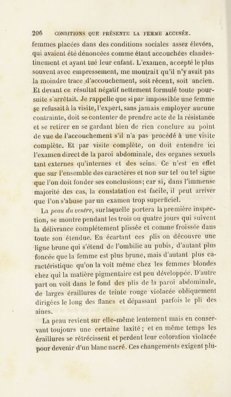 femmes placées dans des conditions sociales assez élevées, qui avaient été dénoncées comme étant accouchées clandes- tinement et ayant tué leur enfant. L'examen, accepté le plus souvent avec empressement, me montrait qu’il n’y avait pas la moindre trace .d’accouchement, soit récent, soit ancien. Et devant ce résultat négatif nettement formulé toute pour- suite s’arrêtait. Je rappelle que si par impossible une femme §e refusait à la visite, l’expert, sans jamais employer aucune contrainte, doit se contenter de prendre acte de la résistance et se retirer en se gardant bien de rien conclure au point de vue de l’accouchement s’il n’a pas procédé à une visite complète. Et par visite complète, on doit entendre ici l’examen direct de la paroi abdominale, des organes sexuels tant externes qu'internes et des seins. Ce n'est en effet que sur l'ensemble des caractères et non sur tel ou tel signe que l’on doit fonder ses conclusions; car si, dans l'immense majorité des cas, la constatation est facile, il peut arriver que l’on s’abuse par un examen trop superficiel. La peau du ventre, sur laquelle portera la première inspec- tion, se montre pendant les trois ou quatre jours qui suivent la délivrance complètement plissée et comme froissée dans toute son étendue. En écartant ces plis on découvre une ligne brune qui s'étend de l'ombilic au pubis, d’autant plus foncée que la femme est plus brune, mais d'autant plus ca- ractéristique qu’on la voit même chez les femmes blondes chez qui la matière pigmentaire est peu développée. D’autre part on voit dans le fond des plis de la paroi abdominale, de larges éraillures de teinte rouge violacée obliquement dirigées le long des lianes et dépassant parfois le pli des aines. La peau revient sur elle-même lentement mais en conser- vant toujours une certaine laxité ; et en même temps les éraillures se rétrécissent et perdent leur coloration violacée pour devenir d’un blanc nacré. Ces changements exigent plu-