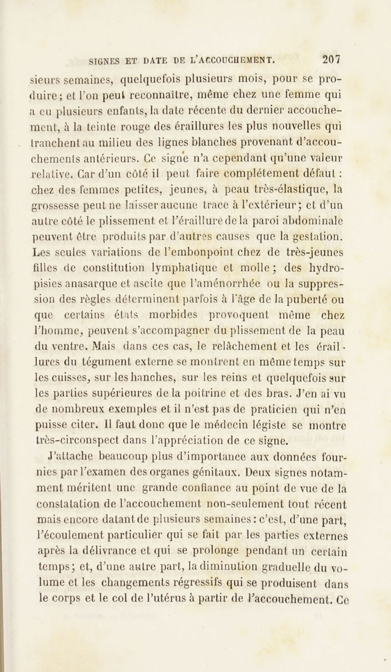 sieurs semaines, quelquefois plusieurs mois, pour se pro- duire; et l’on peut reconnaître, même chez une femme qui a eu plusieurs enfants, la date récente du dernier accouche- ment, à la teinte rouge des éraillures les plus nouvelles qui tranchent au milieu des lignes blanches provenant d’accou- chements antérieurs. Ce signe n’a cependant qu’une valeur relative. Car d’un côté il peut faire complètement défaut : chez des femmes petites, jeunes, à peau très-élastique, la grossesse peut ne laisser aucune trace à l’extérieur; et d’un autre côté le plissement et l’érailluredc la paroi abdominale peuvent être produits par d’autres causes que la gestation. Les seules variations de l’embonpoint chez de très-jeunes filles de constitution lymphatique et molle; des hydro- pisies anasarque et ascite que l’aménorrhée ou la suppres- sion des règles déterminent parfois à l'âge de la puberté ou que certains états morbides provoquent même chez l’homme, peuvent s’accompagner du plissement de la peau du ventre. Mais dans ces cas, le relâchement et les éraiL lures du tégument externe se montrent en même temps sur les cuisses, sur les hanches, sur les reins et quelquefois sur les parties supérieures delà poitrine et des bras. J’en ai vu de nombreux exemples et il n’est pas de praticien qui n’en puisse citer. Il faut donc que le médecin légiste se montre très-circonspect dans l’appréciation de ce signe. J’attache beaucoup plus d’importance aux données four- nies par l’examen des organes génitaux. Deux signes notam- ment méritent une grande confiance au point de vue de la constatation de l’accouchement non-seulement tout récent mais encore datantde plusieurs semaines : c’est, d’une part, l’écoulement particulier qui se fait par les parties externes après la délivrance et qui se prolonge pendant un certain temps; et, d’une autre part, la diminution graduelle du vo- lume et les changements régressifs qui se produisent dans le corps et le col de l’utérus à partir de l’accouchement. Ce