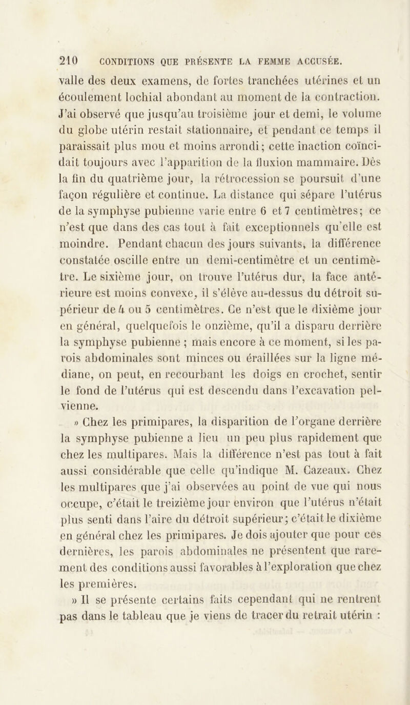 valle des deux examens, de fortes tranchées utérines et un écoulement lochial abondant au moment de la contraction. J’ai observé que jusqu'au troisième jour et demi, le volume du globe utérin restait stationnaire^ et pendant ce temps il paraissait plus mou et moins arrondi; cette inaction coïnci- dait toujours avec l’apparition de la fluxion mammaire. Dès la fin du quatrième jour, la rétrocession se poursuit d’une façon régulière et continue. La distance qui sépare l’utérus de la symphyse pubienne varie entre 6 et 7 centimètres; ce n'est que dans des cas tout à fait exceptionnels qu’elle est moindre. Pendant chacun des jours suivants, la différence constatée oscille entre un demi-centimètre et un centimè- tre. Le sixième jour, on trouve l’utérus dur, la face anté- rieure est moins convexe, il s’élève au-dessus du détroit su- périeur de U ou 5 centimètres. Ce n’est que le dixième jour en général, quelquefois le onzième, qu’il a disparu derrière la symphyse pubienne ; mais encore à ce moment, si les pa- rois abdominales sont minces ou éraillées sur la ligne mé- diane, on peut, en recourbant les doigs en crochet, sentir le fond de l’utérus qui est descendu dans l’excavation pel- vienne. « Chez les primipares, la disparition de l'organe derrière la symphyse pubienne a lieu un peu plus rapidement que chez les multipares. Mais la différence n’est pas tout à fait aussi considérable que celle qu’indique M. Cazeaux, Chez les multipares que j’ai observées au point de vue qui nous occupe, c'était le treizième jour environ que l'utérus n’était plus senti dans l’aire du détroit supérieur; c’était le dixième en général chez les primipares. Je dois ajouter que pour ces dernières, les parois abdominales ne présentent que rare- ment des conditions aussi favorables à l’exploration que chez les premières. » Il se présente certains faits cependant qui ne rentrent pas dans le tableau que je viens de tracer du retrait utérin :