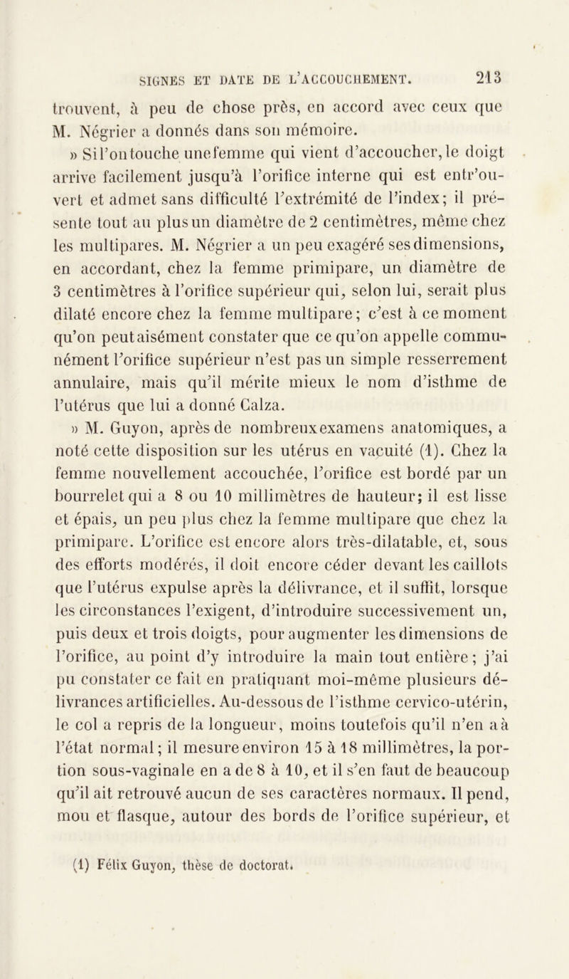 trouvent, à peu de chose près, en accord avec ceux que M. Négrier a donnés dans son mémoire. » Si l’on touche une femme qui vient d’accoucher, le doigt arrive facilement jusqu’à l’orifice interne qui est entr’ou- vert et admet sans difficulté l’extrémité de l’index; il pré- sente tout au plus un diamètre de 2 centimètres, même chez les multipares. M. Négrier a un peu exagéré ses dimensions, en accordant, chez la femme primipare, un diamètre de 3 centimètres à l’orifice supérieur qui, selon lui, serait plus dilaté encore chez la femme multipare; c’est à ce moment qu’on peut aisément constater que ce qu’on appelle commu- nément l’orifice supérieur n’est pas un simple resserrement annulaire, mais qu’il mérite mieux le nom d’isthme de Putérus que lui a donné Calza. » M. Guyon, après de nombreuxexamens anatomiques, a noté cette disposition sur les utérus en vacuité (1). Chez la femme nouvellement accouchée, l’orifice est bordé par un bourrelet qui a 8 ou 10 millimètres de hauteur; il est lisse et épais, un peu plus chez la femme multipare que chez la primipare. L’orifice est encore alors très-dilatable, et, sous des efforts modérés, il doit encore céder devant les caillots que l’utérus expulse après la délivrance, et il suffit, lorsque les circonstances l’exigent, d’introduire successivement un, puis deux et trois doigts, pour augmenter les dimensions de l’orifice, au point d’y introduire la main tout entière; j’ai pu constater ce fait en pratiquant moi-meme plusieurs dé- livrances artificielles. Au-dessous de l’isthme cervico-utérin, le col a repris de la longueur, moins toutefois qu’il n’en a à l’état normal; il mesure environ 15 à 18 millimètres, la por- tion sous-vaginale en a de 8 à 10, et il s’en faut de beaucoup qu’il ait retrouvé aucun de ses caractères normaux. 11 pend, mou et flasque, autour des bords de l’orifice supérieur, et (1) Félix Guyon, thèse de doctorat*