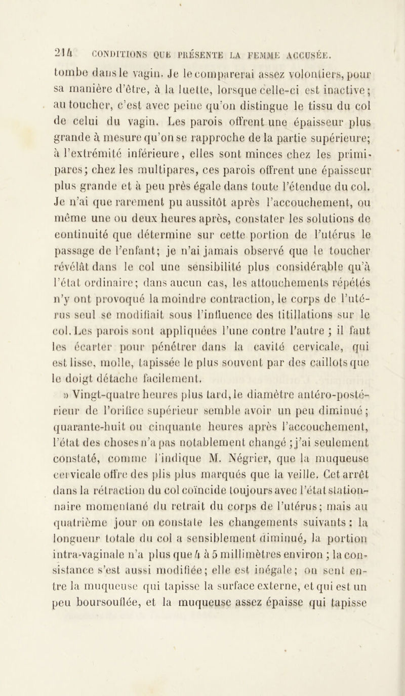 tombe dans le vagin. Je le comparerai assez volontiers, pour sa manière d’être, à la luette, lorsque celle-ci est inactive; au toucher, c’est avec peine qu:on distingue le tissu du coi de celui du vagin. Les parois offrent une épaisseur plus grande à mesure qu’on se rapproche delà partie supérieure; à l’extrémité inférieure, elles sont minces chez les primi- pares; chez les multipares, ces parois offrent une épaisseur plus grande et à peu près égale dans toute l’étendue du col. Je n’ai que rarement pu aussitôt après l’accouchement, ou même une ou deux heures après, constater les solutions de continuité que détermine sur cette portion de l’utérus le passage de l’enfant; je n’ai jamais observé que le toucher révélât dans le col une sensibilité plus considérable qu’à l’état ordinaire ; dans aucun cas, les attouchements répétés n’y ont provoqué la moindre contraction, le corps de l’uté- rus seul se modifiait sous l’influence des titillations sur le col. Les parois sont appliquées l’une contre l’autre ; il faut les écarter pour pénétrer dans la cavité cervicale, qui est lisse, molle, tapissée le plus souvent par des caillots que le doigt détache facilement. )) Vingt-quatre heures plus tard, le diamètre antéro-posté- rieur de l’orilicc supérieur semble avoir un peu diminué ; quarante-huit ou cinquante heures après l’accouchement, l’état des choses n’a pas notablement changé ; j’ai seulement constaté, comme l’indique M. Négrier, que la muqueuse cervicale offre des plis plus marqués que la veille. Cet arrêt dans la rétraction du col coïncide toujours avec l’état station- naire momentané du retrait du corps de l’utérus; mais au quatrième jour on constate les changements suivants: la longueur totale du col a sensiblement diminué, la portion intra-vaginalc n’a plus que à à 5 millimètres environ ; la con- sistance s’est aussi modifiée; elle est inégale; on sent en- tre la muqueuse qui tapisse la surface externe, et qui est un peu boursouflée, et la muqueuse assez épaisse qui tapisse