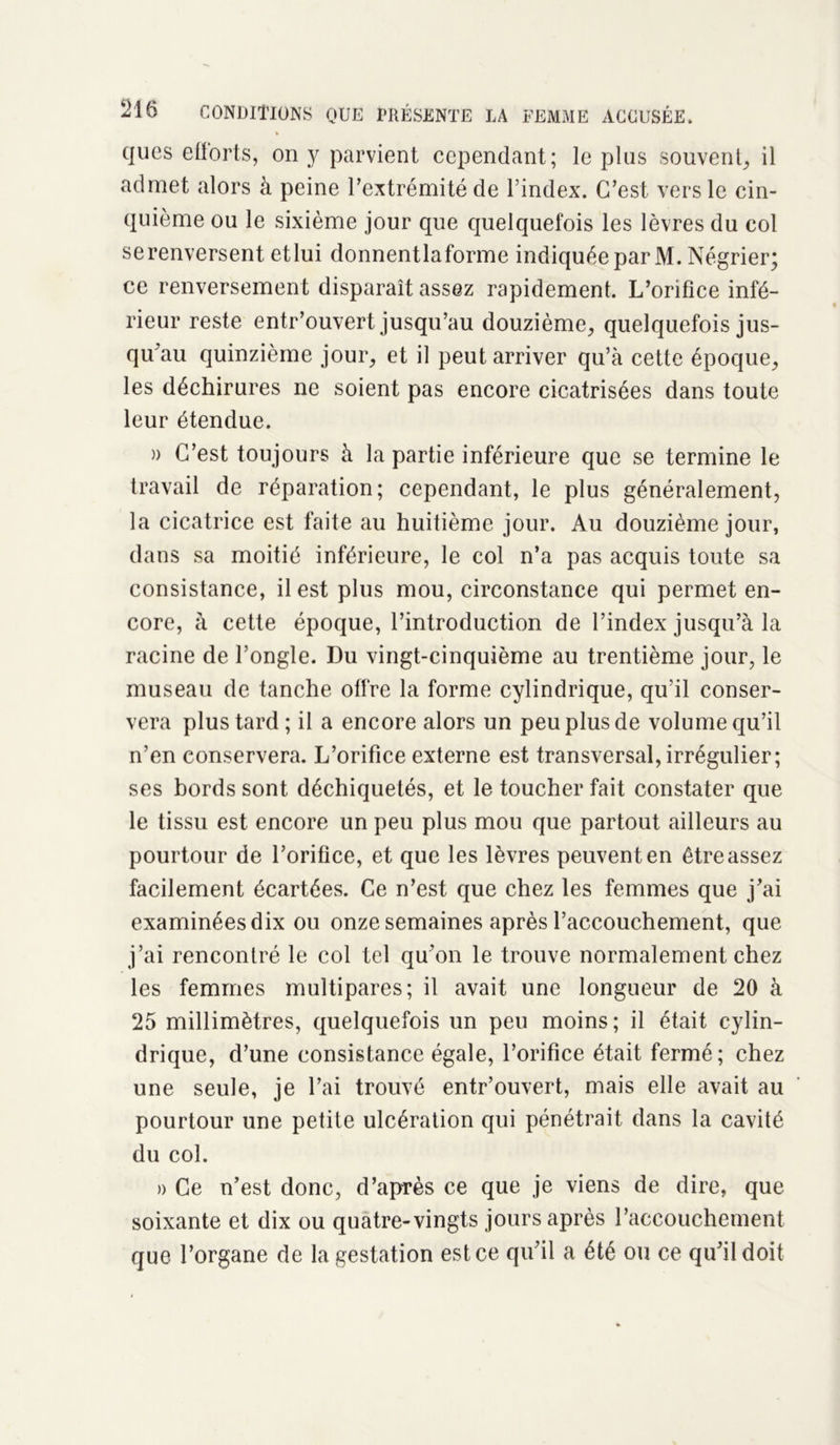 * ques efforts, on y parvient cependant; le plus souvent, il admet alors à peine l’extrémité de l’index. C’est vers le cin- quième ou le sixième jour que quelquefois les lèvres du col serenversent etlui donnentlaforme indiquée par M. Négrier; ce renversement disparaît assez rapidement. L’orifice infé- rieur reste entr’ouvert jusqu’au douzième, quelquefois jus- qu’au quinzième jour, et il peut arriver qu’à cette époque, les déchirures ne soient pas encore cicatrisées dans toute leur étendue. a C’est toujours à la partie inférieure que se termine le travail de réparation; cependant, le plus généralement, la cicatrice est faite au huitième jour. Au douzième jour, dans sa moitié inférieure, le col n’a pas acquis toute sa consistance, il est plus mou, circonstance qui permet en- core, à cette époque, l’introduction de l’index jusqu’à la racine de l’ongle. Du vingt-cinquième au trentième jour, le museau de tanche offre la forme cylindrique, qu’il conser- vera plus tard ; il a encore alors un peu plus de volume qu’il n’en conservera. L’orifice externe est transversal, irrégulier; ses bords sont déchiquetés, et le toucher fait constater que le tissu est encore un peu plus mou que partout ailleurs au pourtour de l’orifice, et que les lèvres peuvent en être assez facilement écartées. Ce n’est que chez les femmes que j’ai examinées dix ou onze semaines après l’accouchement, que j’ai rencontré le col tel qu’on le trouve normalement chez les femmes multipares; il avait une longueur de 20 à 25 millimètres, quelquefois un peu moins; il était cylin- drique, d’une consistance égale, l’orifice était fermé; chez une seule, je l’ai trouvé entr’ouvert, mais elle avait au pourtour une petite ulcération qui pénétrait dans la cavité du col. » Ce n’est donc, d’après ce que je viens de dire, que soixante et dix ou quatre-vingts jours après l’accouchement que l’organe de la gestation est ce qu’il a été ou ce qu’il doit